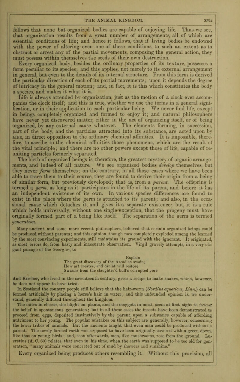 follows that none but organized bodies are capable of enjoying life. Thus we see, | that organization results from a great number of arrangements, all of which are essential conditions of life; and hence it follows, that if living bodies be endowed with the power of altering even one of these conditions, to such an extent as to obstruct or arrest any of the partial movements, composing the general action, they must possess within themselves the seeds of their own destruction. Every organized body, besides the ordinary properties of its texture, possesses a form peculiar to its species; and this applies, not merely to its external arrangement in general, but even to the details of its internal structure. From this form is derived the particular direction of each of its partial movements; upon it depends the degree of intricacy in the general motion; and, in fact, it is this which constitutes the body a species, and makes it what it is. Life is always attended by organization, just as the motion of a clock ever accom- panies the clock itself; and this is true, whether we use the terms in a general signi- fication, or in their application to each particular being. We never find life, except in beings completely organized and formed to enjoy it; and natural philosophers have never yet discovered matter, either in the act of organizing itself, or of being organized, by any external cause whatever. The elements forming, in succession, part of the body, and the particles attracted into its substance, are acted upon by life, in direct opposition to the ordinary chemical affinities. It is impossible, there- fore, to ascribe to the chemical affinities those phenomena, which are the result oi the vital principle; and there are no other powers except those of life, capable of re- uniting particles formerly separated. The birth of organized beings is, therefore, the greatest mystery of organic arrange- ments, and indeed of all nature. We see organized bodies develop themselves, but they never form themselves; on the contrary, in all those cases where we have been able to trace them to their source, they are found to derive their origin from a being of similar form, but previously developed; that is, from a parent. The offspring is termed a germ, as long as it participates in the life of its parent, and before it has an independent existence of its oAvn. In various species differences are found to exist in the place Avhere the germ is attached to its parent; and also, in the occa- sional cause Avhich detaches it, and gives it a separate existence; but, it is a rule which' holds universally, Avithout one single exception, that the progeny must have originally formed part of a being like itself. The separation of the germ is termed generation. Many ancient, and some more recent philosophers, believed that certain organized beings could be produced without parents; and this opinion, though now completely exploded among the learned by the most convincing experiments, still maintains its ground with the ignorant. It originated, as most errors do, from hasty and inaccurate observation. Virgil gravely attempts, in a very ele- gant passage of the Georgies, to Explain The great discovery of the Arcadian swain; How art creates, and can at will restore Swarms from the slaughter’d bull’s corrupted gore And Kircher, who lived in the seventeenth century, gives a recipe to make snakes, which, however, he does not appear to have tried. In Scotland the country people still believe that the hair-worm (Gordius aquaticus, Linn.) can be formed artificially by placing a horse’s hair in water; and this unfounded opinion is, we under- stand, generally diffused throughout the kingdom. The mites in cheese, the blight on plants, and the maggots in meat, seem at first sight to favour the belief in spontaneous generation ; but in all these cases the insects have been demonstrated to proceed from eggs, deposited instinctively by the parent, upon a substance capable of affording nutriment to her young. The popular mistakes on this subject are generally, however, concerning the lower tribes of animals. But the ancients taught that even man could be produced without a parent. The newly-formed earth Avas supposed to have been originally covered with a green down, like that on young birds ; and, soon afterwards, men, like mushrooms, rose from the ground. Lu- cretius (A. G. 60) relates, that even in his time, when the earth was supposed to be too old for gen- eration, “ many animals were concreted out of mud by showers and sunshine.” Every organized being produces others resembling it. Without this provision, all