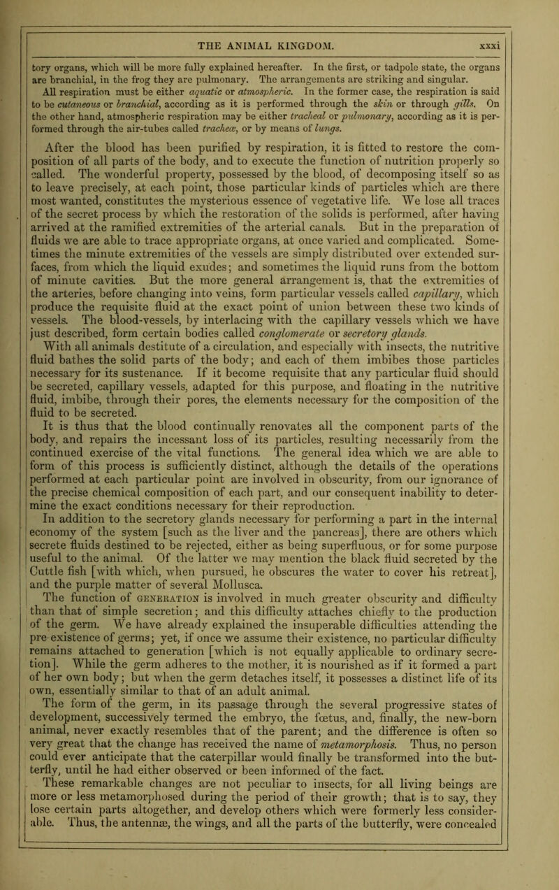 tory organs, which will be more fully explained hereafter. In the first, or tadpole state, the organs are branchial, in the frog they are pulmonary. The arrangements are striking and singular. All respiration must be either aquatic or atmospheric. In the former case, the respiration is said to be cutaneous or branchial, according as it is performed through the skin or through gills. On the other hand, atmospheric respiration may be either tracheal or pulmonary, according as it is per- formed through the air-tubes called tracheae, or by means of lungs. After the blood has been purified by respiration, it is fitted to restore the com- position of all parts of the body, and to execute the function of nutrition properly so called. The wonderful property, possessed by the blood, of decomposing itself so as to leave precisely, at each point, those particular kinds of particles which are there most wanted, constitutes the mysterious essence of vegetative life. We lose all traces of the secret process by which the restoration of the solids is performed, after having arrived at the ramified extremities of the arterial canals. But in the preparation of fluids we are able to trace appropriate organs, at once varied and complicated. Some- times the minute extremities of the vessels are simply distributed over extended sur- faces, from which the liquid exudes; and sometimes the liquid runs from the bottom of minute cavities. But the more general arrangement is, that the extremities of the arteries, before changing into veins, form particular vessels called capillary, which produce the requisite fluid at the exact point of union between these two kinds of vessels. The blood-vessels, by interlacing with the capillary vessels which we have just described, form certain bodies called conglomerate or secretory glands. With all animals destitute of a circulation, and especially with insects, the nutritive fluid bathes the solid parts of the body; and each of them imbibes those particles necessary for its sustenance. If it become requisite that any particular fluid should be secreted, capillary vessels, adapted for this purpose, and floating in the nutritive fluid, imbibe, through their pores, the elements necessary for the composition of the fluid to be secreted. It is thus that the blood continually renovates all the component parts of the body, and repairs the incessant loss of its particles, resulting necessarily from the continued exercise of the vital functions. The general idea which we are able to form of this process is sufficiently distinct, although the details of the operations performed at each particular point are involved in obscurity, from our ignorance of the precise chemical composition of each part, and our consequent inability to deter- mine the exact conditions necessary for their reproduction. In addition to the secretory glands necessary for performing a part in the internal economy of the system [such as the liver and the pancreas], there are others which secrete fluids destined to be rejected, either as being superfluous, or for some purpose useful to the animal. Of the latter we may mention the black fluid secreted by the Cuttle fish [with which, Avhen pursued, he obscures the water to cover his retreat], and the purple matter of several Mollusca. The function of generation is involved in much greater obscurity and difficulty than that of simple secretion; and this difficulty attaches chiefly to the production of the germ. We have already explained the insuperable difficulties attending the pre existence of germs; yet, if once we assume their existence, no particular difficulty remains attached to generation [which is not equally applicable to ordinary secre- tion]. While the germ adheres to the mother, it is nourished as if it formed a part of her own body; but when the germ detaches itself, it possesses a distinct life of its own, essentially similar to that of an adult animal. The form of the germ, in its passage through the several progressive states of development, successively termed the embryo, the foetus, and, finally, the new-born animal, never exactly resembles that of the parent; and the difference is often so very great that the change has received the name of metamorphosis. Thus, no person could ever anticipate that the caterpillar would finally be transformed into the but- terfly, until he had either observed or been informed of the fact. These remarkable changes are not peculiar to insects, for all living beings are more or less metamorphosed during the period of their growth; that is to say, they lose certain parts altogether, and develop others which were formerly less consider- able. Thus, the antennas, the wings, and all the parts of the butterfly, were concealed