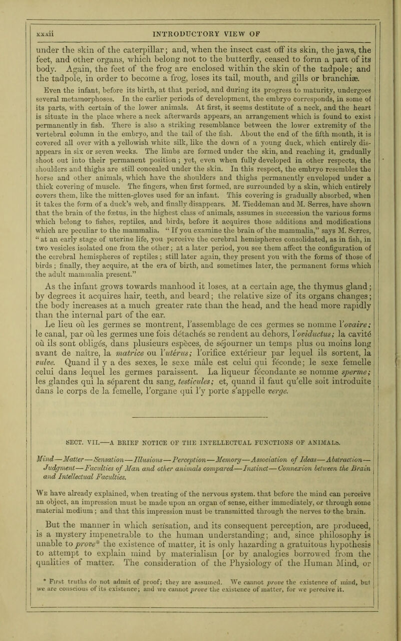 under the skin of the caterpillar; and, when the insect cast off its skin, the jaws, the feet, and other organs, which belong not to the butterfly, ceased to form a part of its body. Again, the feet of the frog are enclosed within the skin of the tadpole; and the tadpole, in order to become a frog, loses its tail, mouth, and gills or branchiae. j Even the infant, before its birth, at that period, and during its progress to maturity, undergoes I several metamorphoses. In the earlier periods of development, the embryo corresponds, in some of its parts, with certain of the lower animals. At first, it seems destitute of a neck, and the heart is situate in the place where a neck afterwards appears, an arrangement which is found to exist permanently in fish. There is also a striking resemblance between the lower extremity of the vertebral column in the embryo, and the tail of the fish. About the end of the fifth month, it is covered all over with a yellowish white silk, like the down of a young duck, which entirely dis- appears in six or seven weeks. The limbs are formed under the skin, and reaching it, gradually shoot out into their permanent position; yet, even when fully developed in other respects, the shoulders and thighs are still concealed under the skin. In this respect, the embryo resembles the horse and other animals, which have the shoulders and thighs permanently enveloped under a thick covering of muscle. The fingers, when first formed, are surrounded by a skin, which entirely covers them, like the mitten-gloves used for an infant. This covering is gradually absorbed, when it takes the form of a duck’s web, and finally disappears. M. Tieddeman and M. Serres, have shown that the brain of the foetus, in the highest class of animals, assumes in succession the various forms which belong to fishes, reptiles, and birds, before it acquires those additions and modifications which are peculiar to the mammalia. “ If you examine the brain of the mammalia,” says M. Serres, “ at an early stage of uterine life, you perceive the cerebral hemispheres consolidated, as in fish, in two vesicles isolated one from the other; at a later period, you see them affect the configuration of the cerebral hemispheres of reptiles ; still later again, they present you with the forms of those of birds ; finally, they acquire, at the era of birth, and sometimes later, the pennanent forms which the adult mammalia present.” As the infant grows towards manhood it loses, at a certain age, the thymus gland; by degrees it acquires hair, teeth, and beard; the relative size of its organs changes; , the body increases at a much greater rate than the head, and the head more rapidly ' titan the internal part of the ear. Le lieu oil les germes se montrent, l'assemblage de ces germes se nomine Yovaire; le canal, par ou les germes une fois detaches se rendent au dehors, Yoviductus; la cavite oil ils sont obliges, dans plusieurs espbees, de sejourner un temps plus ou moins long avant de naitre, la matrice ou Yuterus; l’orifice exterieur par lequel ils sortent, la j vitlve. Quand il y a des sexes, le sexe male est celui qui feconde; le sexe femelle i j celui dans lequel les germes paraissent. La liqueur fbcondante se nomine sperme; \ ' les glandes qui la separent du sang, testicules; et, quand il faut qu’elle soit introduite dans le corps de la femelle, l’organe qui lJy porte s'appelle verge. SECT. VII.—A BRIEF NOTICE OF THE INTELLECTUAL FUNCTIONS OF ANIMALS. Mind—Matter—Sensation—Illusions—Perception—Memory—Association of Ideas—Abstraction— Judgment—Faculties of Man and other animals compared—Instinct—Connexion between the Brain and Intellectual Faculties. We have already explained, when treating of the nervous system, that before the mind can perceive an object, an impression must be made upon an organ of sense, either immediately, or through some ! material medium ; and that this impression must be transmitted through the nerves to the brain. But the manner in which sensation, and its consequent perception, are produced, is a mystery impenetrable to the human understanding; and, since philosophy is unable to prove* the existence of matter, it is only hazarding a gratuitous hypothesis to attempt to explain mind by materialism [or by analogies borrowed from the qualities of matter. The consideration of the Physiology of the Human Mind, or * First truths do not admit of proof; they are assumed. We cannot prove the existence of mind, but we are conscious of its existence; and we cannot prove the existence of matter, for we perceive it.