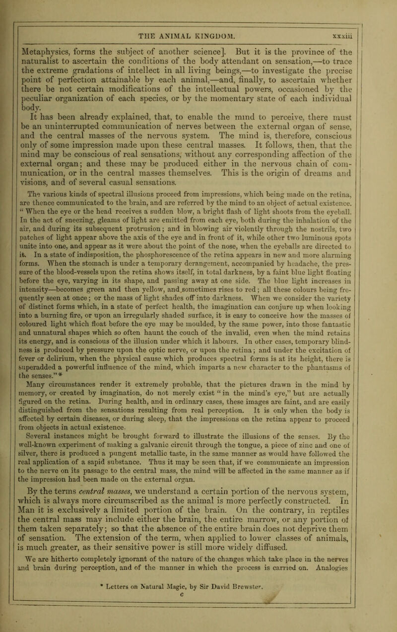 Metaphysics, forms the subject of another science]. But it is the province of the naturalist to ascertain the conditions of the body attendant on sensation,—to trace the extreme gradations of intellect in all living beings,—to investigate the precise point of perfection attainable by each animal,—and, finally, to ascertain whether there be not certain modifications of the intellectual powers, occasioned by the peculiar organization of each species, or by the momentary state of each individual body. It has been already explained, that, to enable the mind to perceive, there must be an uninterrupted communication of nerves between the external organ of sense, [ and the central masses of the nervous system. The mind is, therefore, conscious only of some impression made upon these central masses. It follows, then, that the j mind may be conscious of real sensations, without any corresponding affection of the external organ; and these maybe produced either in the nervous chain of com- j munication, or in the central masses themselves. This is the origin of dreams and visions, and of several casual sensations. The various kinds of spectral illusions proceed from impressions, which being made on the retina, are thence communicated to the brain, and are referred by the mind to an object of actual existence. “ When the eye or the head receives a sudden blow, a bright flash of light shoots from the eyeball. In the act of sneezing, gleams of light are emitted from each eye, both during the inhalation of the air, and during its subsequent protrusion; and in blowing air violently through the nostrils, two patches of light appear above the axis of the eye and in front of it, while other two luminous spots unite into one, and appear as it were about the point of the nose, when the eyeballs are directed to it. In a state of indisposition, the phosphorescence of the retina appears in new and more alarming forms. When the stomach is under a temporary derangement, accompanied by headache, the pres- sure of the blood-vessels upon the retina shows itself, in total darkness, by a faint blue light floating before the eye, varying in its shape, and passing away at one side. The blue light increases in intensity—becomes green and then yellow, and .sometimes rises to red; all these colours being fre- quently seen at once; or the mass of light shades off into darkness. When we consider the variety of distinct forms which, in a state of perfect health, the imagination can conjure up when looking into a burning fire, or upon an irregularly shaded surface, it is easy to conceive how the masses of coloured light which float before the eye may be moulded, by the same power, into those fantastic and unnatural shapes which so often haunt the couch of the invalid, even when the mind retains its energy, and is conscious of the illusion under which it labours. In other cases, temporary blind- ness is produced by pressure upon the optic nerve, or upon the retina; and under the excitation of fever or delirium, when the physical cause which produces spectral forms is at its height, there is superadded a powerful influence of the mind, which imparts a new character to the phantasms ol the senses.” * Many circumstances render it extremely probable, that the pictures drawn in the mind by memory, or created by imagination, do not merely exist “ in the mind’s eye,” but are actually figured on the retina. During health, and in ordinary cases, these images are faint, and are easily i distinguished from the sensations resulting from real perception. It is only when the body is affected by certain diseases, or during sleep, that the impressions on the retina appear to proceed from objects in actual existence. Several instances might be brought forward to illustrate the illusions of the senses. By the well-known experiment of making a galvanic circuit through the tongue, a piece of zinc and one of silver, there is produced a pungent metallic taste, in the same manner as would have followed the real application of a sapid substance. Thus it may be seen that, if we communicate an impression to the nerve on its passage to the central mass, the mind will be affected in the same manner as if the impression had been made on the external organ. By the terms central masses, we understand a certain portion of the nervous system, which is always more circumscribed as the animal is more perfectly constructed. In Man it is exclusively a limited portion of the brain. On the contrary, in reptiles the central mass may include either the brain, the entire marrow, or any portion of them taken separately; so that the absence of the entire brain does not deprive them ; of sensation. The extension of the term, when applied to lower classes of animals,1 is much greater, as their sensitive power is still more widely diffused. We are hitherto completely ignorant of the nature of the changes which take place in the nerves j and brain during perception, and of the manner in which the process is carried on. Analogies ! | * Letters on Natural Magic, by Sir David Brewster.