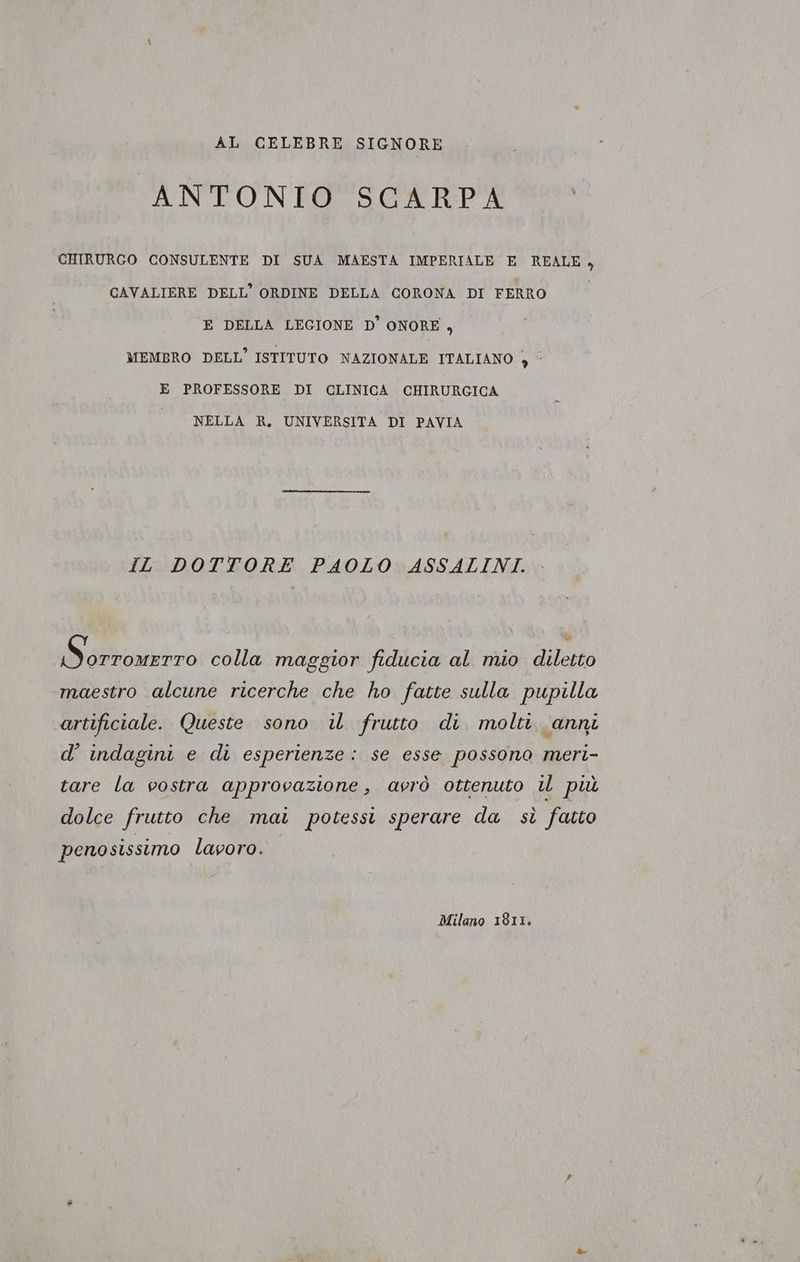 AL CELEBRE SIGNORE ANTONEOTSOARPA CHIRURGO CONSULENTE DI SUA MAESTA IMPERIALE E REALE, CAVALIERE DELL’ ORDINE DELLA CORONA DI FERRO E DELLA LEGIONE D'ONORE , MEMBRO DELL’ ISTITUTO NAZIONALE ITALIANO } © E PROFESSORE DI CLINICA CHIRURGICA NELLA R., UNIVERSITA DI PAVIA IL DOTTORE PAOLO ASSALINI. Daivnizo colla maggior fiducia al mio diletto maestro alcune ricerche che ho fatte sulla pupilla artificiale. Queste sono il frutto di molti. anni d' indagini e di esperienze: se esse possono meri- tare la vostra approvazione, avrò ottenuto il più dolce frutto che mai potessi sperare da sì fatto penosissimo lavoro. Milano 1811.