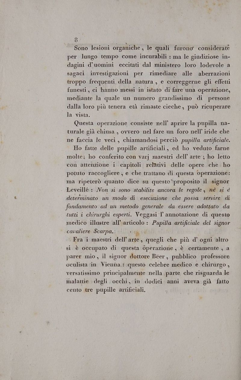 >} Sono lesioni organiche , le quali furono considerate per lungo tempo come incurabili : ma le giudiziose in- dagini d’uomini eccitati dal ministero loro lodevole a sagaci investigazioni per rimediare alle aberrazioni troppo frequenti della natura , e correggerne gli effetti funesti, ci hanno messi in istato di fare una ‘operazione, mediante la quale un numero grandissimo di persone dalla loro più tenera età rimaste cieche, può ricuperare la vista. Questa operazione consiste nell’ aprire la pupilla na- turale già chiusa , ovvero nel fare un foro nell’ iride che ne faccia le veci, chiamandosi perciò pupilla artificiale. Ho fatte delle pupille artificiali, ed ho veduto farne molte; ho conferito con varj maestri dell’ arte ; ho letto con attenzione i capitoli relativi delle opere che ho potuto raccogliere , e che trattano di questa operazione: ma ripeterò quanto dice su questo “proposito il. signor Leveillé : Non si sono stabilite ancora le regole, nè si è determinato un modo di esecuzione che possa servire di fondamento ad un metodo generale da essere adottato da tutti i chirurghi esperti. Veggasi-l’ annotazione di questo medico illustre ‘all’ articolo : Pupilla artificiale del signor cavaliere Scarpa. gii Fra i maestri dell’arte, quegli che più d'ogni altro sl. è occupato di questa Operazione , è certamente , a parer mio , il signor dottore Béer, pubblico professore oculista ‘in Vienna.: questo celebre medico e chirurgo , versatissimo principalmente nella parte che risguarda le malattie » degli. occhi, in dodici anni aveva già fatto cento tre pupille artificiali.