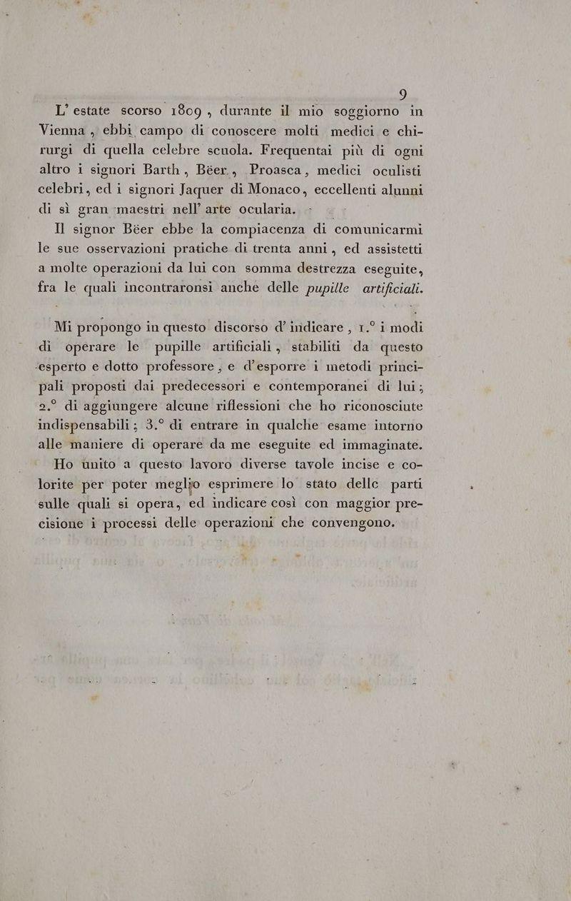 L'estate scorso 1809 , durante il mio soggiorno in Vienna , ebbi campo di conoscere molti medici e chi- rurgi di quella celebre scuola. Frequentai più di ogni altro i signori Barth, Béer., Proasca, medici oculisti celebri, ed i signori Jaquer di Monaco, eccellenti alunni di sì gran ‘maestri nell’ arte ocularia. Il signor Béer ebbe la compiacenza di comunicarmi le sue osservazioni pratiche di trenta anni, ed assistetti a molte operazioni da lui con somma destrezza eseguite, fra le quali incontraronsi anche delle pupille artificiali. Mi propongo in questo discorso d’ indicare , 1.° i modi di operare le. pupille artificiali , stabiliti da questo ‘esperto e dotto professore , e d’esporre i metodi princi- pali proposti dai predecessori e contemporanei di lui; di aggiungere alcune riflessioni che ho riconosciute indispensabili; 3.° di entrare in qualche esame intorno alle maniere di operare da me eseguite ed immaginate. Ho unito a questo lavoro diverse tavole incise e co- lorite per poter meglio esprimere lo stato delle parti sulle quali si opera, ed indicare così con maggior pre- cisione i processi delle operazioni che convengono. “e
