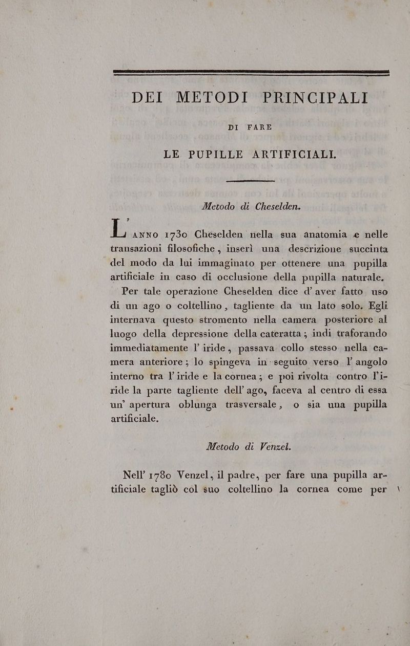 DEI METODI PRINCIPALI DI FARE LE PUPILLE ARTIFICIALI. Metodo di Cheselden. 9 L ANNO 1730 Cheselden nella sua anatomia e nelle transazioni filosofiche, inserì una descrizione succinta del modo da lui immaginato per ottenere una pupilla artificiale in caso di occlusione della pupilla naturale. Per tale operazione Cheselden dice d’ aver fatto. uso di un ago o coltellino , tagliente da un lato solo. Egli internava questo stromento nella camera posteriore al luogo della depressione della cateratta ; indi traforando immediatamente l’ iride, passava collo stesso nella ca- mera anteriore ; lo spingeva in-seguito verso l' angolo interno tra l’iride e la cornea; e poi rivolta contro l'i- ride la parte tagliente dell’ago, faceva al centro di essa un’ apertura oblunga trasversale, o sia una pupilla artificiale, I Metodo di Venzel. Nell’ 1780 Venzel, il padre, per fare una pupilla ar- tificiale tagliò col suo coltellino la cornea come per