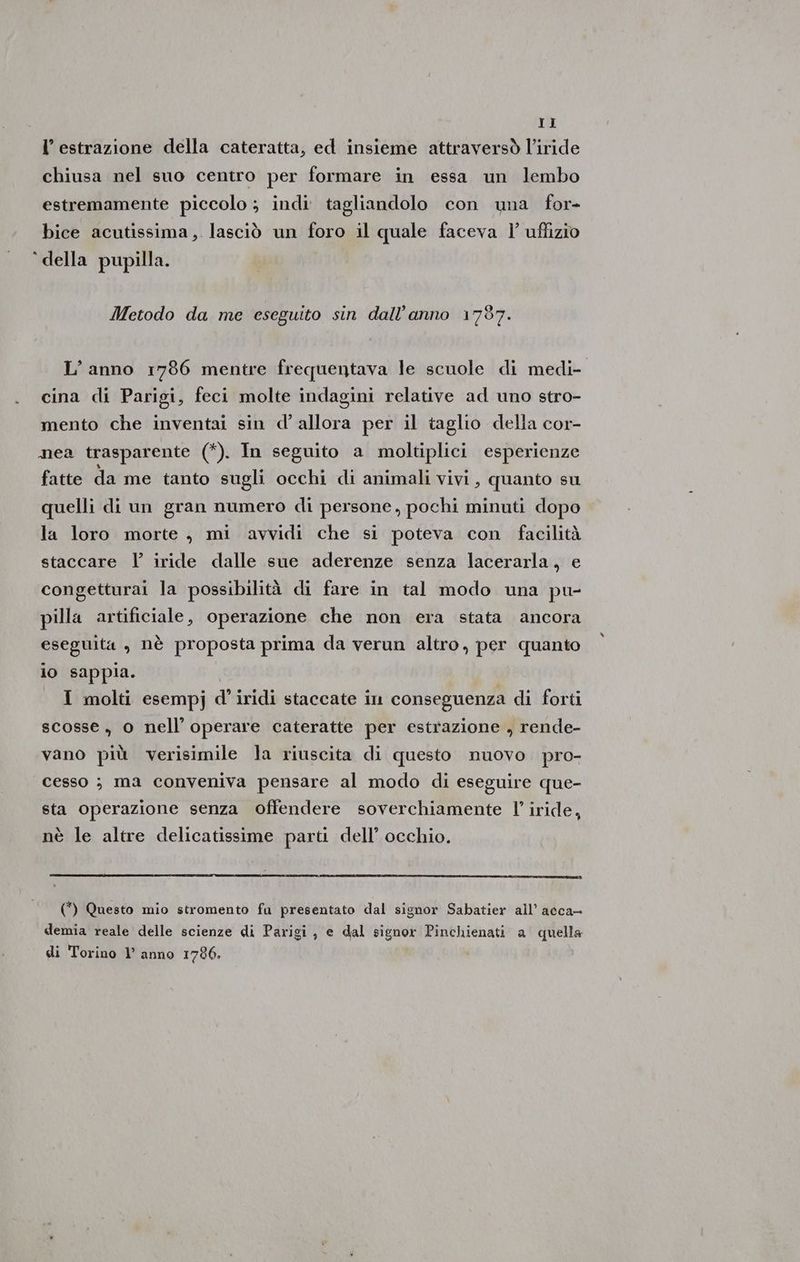 l’ estrazione della cateratta, ed insieme attraversò l’iride chiusa nel suo centro per formare in essa un lembo estremamente piccolo; indi tagliandolo con una for- bice acutissima, lasciò un foro il quale faceva |’ uffizio ‘della pupilla. Metodo da me eseguito sin dall'anno 1787. L’anno 1786 mentre frequentava le scuole di medi- cina di Parigi, feci molte indagini relative ad uno stro- mento che inventai sin d’ allora per il taglio della cor- nea trasparente (*). In seguito a moltiplici esperienze fatte da me tanto sugli occhi di animali vivi, quanto su quelli di un gran numero di persone, pochi minuti dopo la loro morte , mi avvidi che si poteva con facilità staccare l iride dalle sue aderenze senza lacerarla, e congetturai la possibilità di fare in tal modo una pu- pilla artificiale, operazione che non era stata ancora eseguita , nè proposta prima da verun altro, per quanto io sappia. | _ I molti esempj d’iridi staccate in conseguenza di forti scosse , 0 nell’ operare cateratte per estrazione , rende- vano più verisimile la riuscita di questo nuovo pro- cesso ; ma conveniva pensare al modo di eseguire que- sta operazione senza offendere soverchiamente l’ iride, nè le altre delicatissime parti dell’ occhio. (*) Questo mio stromento fu presentato dal signor Sabatier all’ acca- demia reale delle scienze di Parigi, e dal signor Pinchienati a quella di Torino l’ anno 1786.
