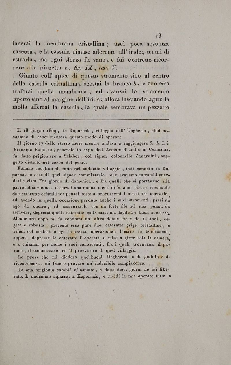 lacerai la membrana cristallina; uscì poca sostanza - caseosa , e la cassula rimase aderente all’ iride; tentai di estrarla, ma ogni sforzo fu vano, e fui costretto ricor- rere alla pinzetta e, fig. ZX, tav. V. Giunto coll’ apice di questo stromento sino al centro della cassula cristallina, scostai la branca d, e con essa traforai quella membrana , ed avanzai lo stromento aperto sino al margine delliride; allora lasciando agire la molla afferrai la cassula la quale sembrava un pezzetto Il 18 giugno 1809, in Kopornak , villaggio dell’ Ungheria , ebbi oc- easione di esperimentare questo modo di operare. Il giorno 17 dello stesso mese mentre andava a raggiungere S. A. I. il Principe EuGENIO ; generale in capo dell’ Armata d’ Italia in Germania, fui fatto prigioniero a Salaber , col signor colonnello Zanardini , sog+ getto distinto nel corpo del genio. Fummo spogliati di tutto nel suddetto villaggio , indi condotti in Ko- pornak in casa di quel signer commissario , ove eravamo entrambi guar- dati a vista. Era giorno di domenica, e fra quelli che si portavano alla parrocchia vicina , osservai una donna cieca di 50 anni circa; riconobbi due cateratte cristalline; pensai tosto a procurarmi i mezzi per operarle i ed avendo in quella occasione perduto anche i miei stromenti , presi un ago da cucire, ed assicuratolo con un forte filo ad una penna da scrivere, depressi quelle cateratte colla massima facilità e buon successo, Alcune ore dopo mi fu condotta un’ altra donna cieca da 14 anni, ve- geta e robusta : presentò essa pure due cateratte grige cristalline, e rifeci col medesimo ago la stessa operazione; l'esito fu felicissimo. appena depresse le cateratte l’ operata si mise a girar sola la camera, e a chiamar per nome i suoî conoscenti, fra i quali trovavansi il. pa- roco , il commissario ed il provvisore di quel villaggio. Le prove che mi diedero que’ buoni Ungharesi e di giubilo e di riconoscenza, mi fecero provare un’ indicibile compiacenza. La mia prigionia cambiò d’ aspetto, e dopo dieci giorni ne fui libe- rato. L’ undecimo ripassai a Kopornak, e rividi le mie operate tutte e