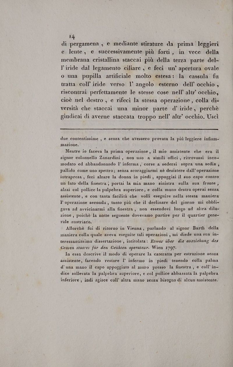 di pergamena , e mediante stirature da prima leggieri e. lente, e successivamente più forti, in vece della membrana cristallina staccai più della terza parte del- iride dal legamento ciliare , e feci un’ apertura ovale o una pupilla artificiale molto estesa: la cassula fu tratta coll’ iride verso | angolo esterno dell’ occhio } riscontrai perfettamente le stesse cose nell’ altr’ occhio, cioè nel destro , e rifeci la stessa operazione, colla di- versità che staccai una minor parte d’ iride, perchè giudicai di averne staccata troppo nell’ altr’ occhio. Uscì due contentissime , e senza che avessero provata la più leggiere infiam- “mazione. Mentre io faceva la prima operazione, il mio assistente che era il signor colonnello Zanardinìi, non uso a simili offici , ritrovossi inco- modato ed abbandonando l’ inferma ,' corse a sedersi sopra una sedia , pallido come uno spettro; senza scoraggiarmi nè desistere dall’ operazione intrapresa , feci alzare la donna in piedi, appoggiai Il suo capo contro un lato della finestra, portai la mia mano sinistra sulla sua fronte, alzai col pollice la palpebra superiore, e colla mano destra operai senza assistente, e con tanta facilità che volli eseguire nella stessa maniera } operazione seconda , tanto più che il declinare del giorno mi obbli- gava ad avvicinarmi alla finestra, non essendovi luogo ad altra dila- zione , poichè la notte seguente dovevamo partire per il quartier gene- rale austriaco. Allorchè fui di ritorno in Vienna, parlando al signor Barth della maniera colla quale aveva eseguite tali operazioni, mi diede una sua in- teressantissima dissertazione , intitolata: Etwas uber die ausziehung des Graven staares fir den Geiihten operateur. Wien 1797. In essa descrive il modo di operare la cateratta per estrazione senza assistente, facendo restare l’ infermo in piedi tenendo colla palma d'una mano il capo appoggiato al muro presso la finestra, e coll’ in- dice sollevata la palpebra superiore, e col pollice abbassata la palpebra inferiore , indi agisce coll’ altra mano senza bisogno di alcun assistente.