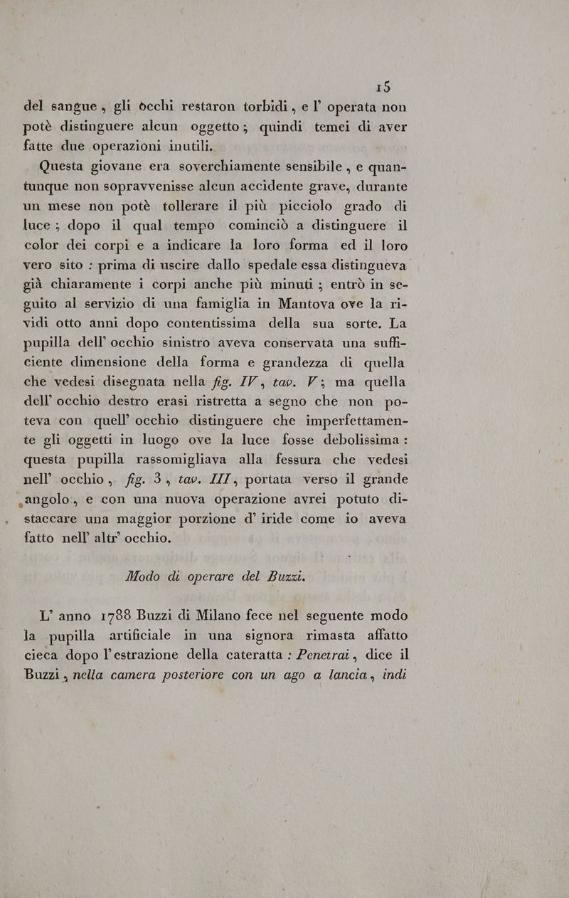 del sangue , gli occhi restaron torbidi , e l’ operata non potè distinguere alcun oggetto; quindi temei di aver fatte due operazioni inutili. Questa giovane era soverchiamente sensibile , e quan- tunque non sopravvenisse alcun accidente grave, durante un mese non potè tollerare il più picciolo grado di luce ; dopo il qual tempo cominciò a distinguere il color dei corpi e a indicare la loro forma ed il loro vero sito : prima di uscire dallo spedale essa distingueva già chiaramente i corpi anche più minuti ; entrò in se- guito al servizio di una famiglia in Mantova ove la ri- vidi otto anni dopo contentissima della sua sorte. La pupilla dell’ occhio sinistro aveva conservata una suffi- ciente dimensione della forma e grandezza di quella che vedesi disegnata nella fig. IV, tao. V; ma quella dell’ occhio destro erasi ristretta a segno che non po- teva con quell’ occhio distinguere che imperfettamen- te gli oggetti in luogo ove la luce fosse debolissima : questa pupilla rassomigliava alla fessura che vedesi nell’ occhio ,. fig. 3 , tav. ZII; portata verso il grande sangolo., e con una nuova operazione avrei potuto di- staccare una maggior porzione d’ iride come io aveva fatto nell’ altr” occhio. Modo di operare del Buzzi. L’anno 1788 Buzzi di Milano fece nel seguente modo la pupilla artificiale in una signora rimasta affatto cieca dopo l’estrazione della cateratta : Penetrai, dice il Buzzi , nella camera posteriore con un ago a lancia, indi