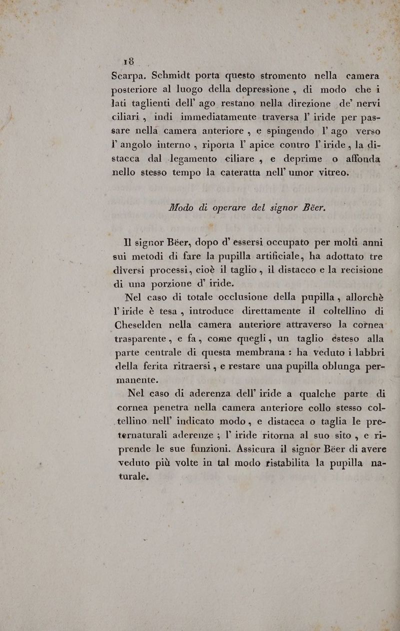 10 > 9 Scarpa. Schmidt porta questo stromento nella camera posteriore al luogo della depressione , di modo che i lati taglienti dell’ ago restano nella direzione de’ nervi ciliari, indi immediatamente traversa l’ iride per pas- sare nella camera anteriore , e spingendo l’ ago verso l' angolo interno , riporta l’ apice contro l'.iride , la di- stacca dal legamento ciliare , e deprime o affonda nello stesso tempo la cateratta nell’ umor vitreo. Modo di operare del signor Beer. Il signor Béer, dopo d’ essersi occupato per molti anni sui metodi di fare la pupilla artificiale, ha adottato tre diversi processi, cioè il taglio , il distacco e la recisione di una porzione d' iride. Nel caso di totale occlusione della pupilla, allorchè l’iride è tesa , introduce direttamente il coltellino di Cheselden nella camera anteriore attraverso la cotnea trasparente, e fa, come quegli, un taglio esteso alla parte centrale di questa membrana : ha veduto i labbri della ferita ritraersi, e restare una pupilla oblunga per- manente. Nel caso di aderenza dell’ iride a qualche parte di cornea penetra nella camera anteriore collo stesso col- tellino nell’ indicato modo, e distacca o taglia le pre- ternaturali aderenze ; l’ iride ritorna al suo sito , e ri- prende le sue funzioni. Assicura il signor Béer di avere veduto più volte in tal modo ristabilita la pupilla na- turale.