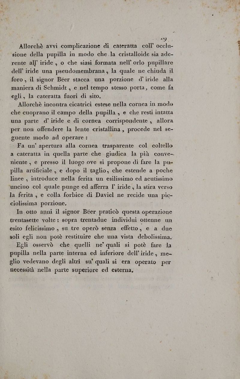 I 24 Allorchè avvi complicazione di cateratta coll’ occlu- sione della pupilla in modo che la cristalloide sia ade- rente all’ iride , o che siasi formata nell’ orlo pupillare dell’ iride una pseudomembrana , la quale ne chiuda il foro , il signor Béer stacca una porzione d' iride alla maniera di Schmidt , e nel tempo stesso porta, come fa egli, la cateratta fuori di sito. , Allorchè incontra cicatrici estese nella cornea in modo che cuoprano il campo della pupilla , e che resti intatta una parte d’ iride e di cornea corrispondente , allora per non offendere la lente cristallina, procede nel se- guente modo ad operare : Fa un’ apertura alla cornea trasparente col coltello a cateratta in quella parte che giudica la più conve- niente , e presso il luogc ove si propone di fare la pu- pilla artificiale , e dopo il taglio, che estende a poche linee , introduce nella ferita un esilissimo ed acutissimo ‘uncino col quale punge ed afferra l’ iride , la stira verso la ferita , e colla forbice di Daviel ne recide una pic- ciolissima porzione. In otto anni il signor Béer praticò questa operazione trentasette volte : sopra trentadue individui ottenne un esito felicissimo , su tre operò senza effetto, e a due soli egli non potè restituire che una vista debolissima. Egli osservò che quelli ne’ quali si potè fare la pupilla nella parte interna ed inferiore dell’ iride, me- glio vedevano degli altri su’ quali si era operato per necessità nella parte superiore ed esterna,