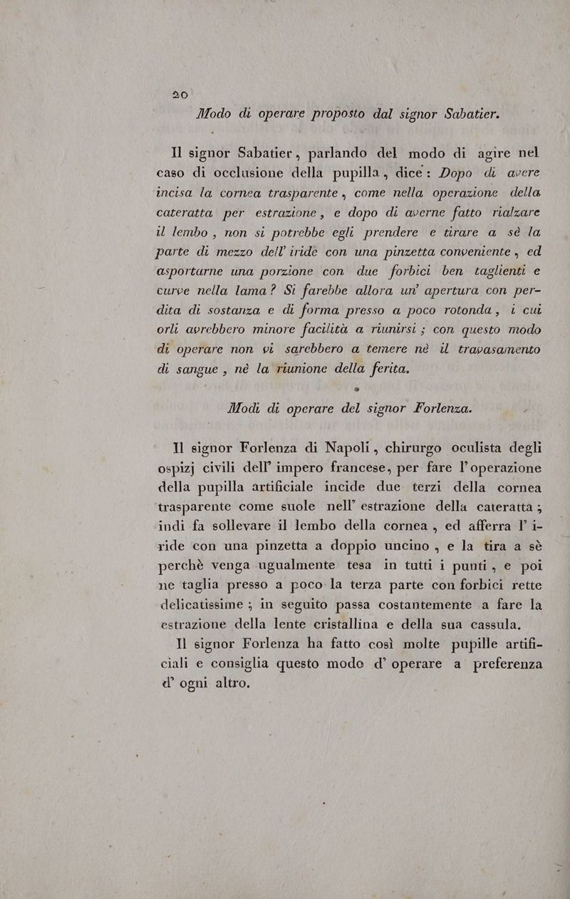 Modo di operare proposto dal signor Sabatier. Il signor Sabatier, parlando del modo di agire nel caso di occlusione della pupilla, dice: Dopo di avere incisa la cornea trasparente , come nella operazione della cateratta per estrazione, e dopo di averne fatto rialzare il lembo , non si potrebbe egli prendere e tirare a sè la parte di mezzo dell’ iride con una pinzetta congeniente , ed asportarne una porzione con due forbici ben taglienti e curve nella lama? Si farebbe allora un’ apertura con per- dita di sostanza e di forma presso a poco rotonda, i cui orli avrebbero minore facilità a riunirsi ; con questo modo di operare non vi sarebbero a temere nè il trapasamento di sangue , nè la riunione della ferita. » Mod di operare del signor Forlenza. Il signor Forlenza di Napoli, chirurgo oculista degli ospizj civili dell’ impero francese, per fare l’ operazione della pupilla artificiale incide due terzi della cornea trasparente come suole nell’ estrazione della cateratta ; indi fa sollevare il lembo della cornea , ed afferra l’ i- ride con una pinzetta a doppio uncino , e la tira a sè perchè venga ugualmente tesa in tutti i punti, e poi ne taglia presso a poco la terza parte con forbici rette delicatissime ; in seguito passa costantemente a fare la estrazione della lente cristallina e della sua cassula. Il signor Forlenza ha fatto così molte pupille artifi- ciali e consiglia questo mode d’ operare a preferenza d’ ogni altro.