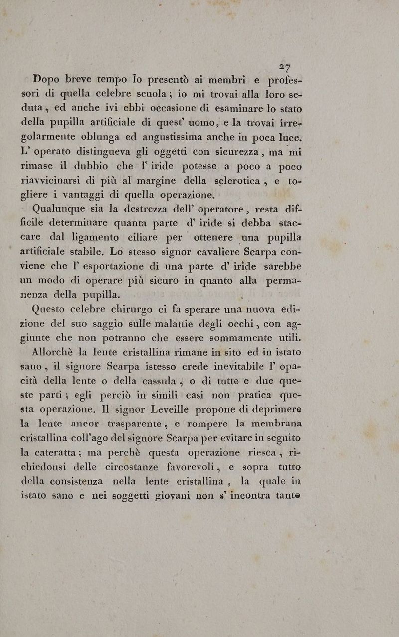 ti Dopo breve tempo Îo presentò ai membri e profes- sori di quella celebre scuola; io mi trovai alla loro se- duta , ed anche ivi ebbi occasione di esaminare lo stato della pupilla artificiale di quest’ uomo, e la trovai irre- golarmente oblunga ed angustissima anche in poca luce. L' operato distingueva gli oggetti con sicurezza, ma mi rimase il dubbio che l' iride potesse a poco a poco riavvicinarsi di più al margine della sclerotica , e to- gliere i vantaggi di quella operazione. Qualunque sia la destrezza dell’ operatore, resta dif- ficile determinare quanta parte d° iride si debba stac- care dal ligamento ciliare per | ottenere una pupilla artificiale stabile. Lo stesso signor cavaliere Scarpa con- viene che l’ esportazione di una parte d°’ iride sarebbe un modo di operare più sicuro in quanto alla perma- nenza della pupilla. Questo celebre chirurgo ci fa sperare una nuova edi- zione del suo saggio sulle malattie degli occhi, con ag- giunte che non potranno che essere sommamente utili. Allorchè la lente cristallina rimane in sito ed in istato sano , il signore Scarpa istesso crede inevitabile l’ opa- cità della lente o della cassula ; o di tutte e due que- ste parti; egli perciò in simili casi non pratica que- sta operazione. Il signor Leveille propone di deprimere la lente ancor trasparente, e rompere la membrana cristallina coll’ago del signore Scarpa per evitare in seguito la cateratta; ma perchè questa operazione riesca , ri- chiedonsi delle circostanze favorevoli, e sopra tutto della consistenza nella lente cristallina, la quale in istato sano e nei soggetti giovani non s’ incontra tante
