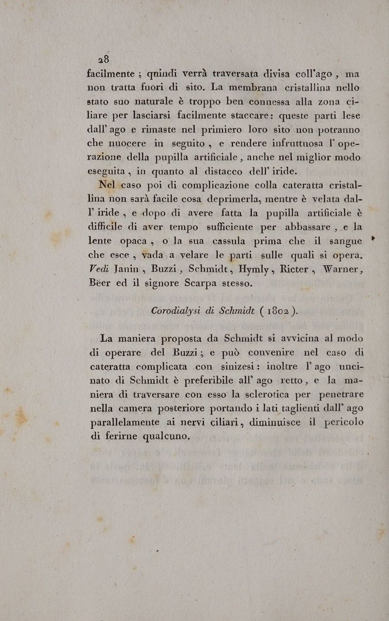 26 facilmente ; quindi verrà traversata divisa coll’ago , ma non tratta fuori di sito. La membrana cristallina nello stato suo naturale è troppo ben connessa alla zona ci- liare per lasciarsi facilmente staccare: queste parti lese dall’ago e rimaste nel primiero loro sito non potranno che nuocere in seguito, e rendere infruttuosa l’ ope- razione della pupilla artificiale, anche nel miglior modo eseguita , in quanto al distacco dell’ iride. Nel caso poi di complicazione colla cateratta cristal- lina non sarà facile cosa deprimerla, mentre è velata dal- l’ iride , e dopo di avere fatta la pupilla artificiale è difficile di aver tempo sufficiente per abbassare , e la lente opaca, o la sua cassula prima che il sangue che esce , vada.a velare le parti sulle quali si opera. Vedi Janin , Buzzi, Schmidt, Hymly, Ricter, Warner, Béer ed il signore Scarpa stesso. Corodialysi di Schmidt ( 1802). La maniera proposta da Schmidt si avvicina al modo di operare del Buzzi; e può convenire nel caso di cateratta complicata con sinizest: inoltre l'ago unci- nato di Schmidt è preferibile all’ ago retto, e la ma- niera di traversare con esso la sclerotica per penetrare nella camera posteriore portando i lati taglienti dall’ ago parallelamente ai nervi ciliari, diminuisce il pericolo di ferirne qualcuno.