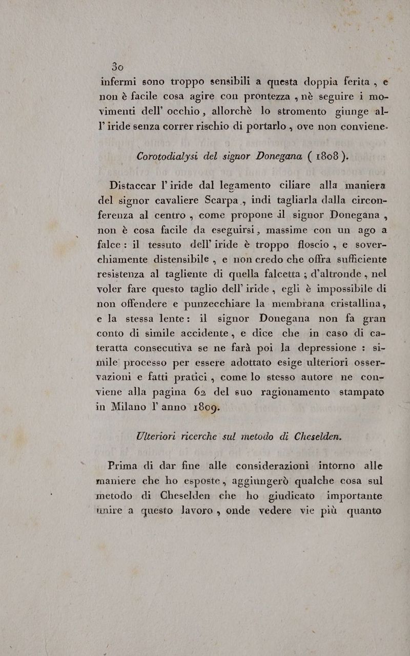 infermi sono troppo sensibili a questa doppia ferita, € non è facile cosa agire con prontezza , nè seguire i mo- vimenti dell’ occhio, allorchè lo stromento giunge al- l’ iride senza corrér rischio di portarlo , ove non conviene- Corotodialysi del signor Donegana ( 1808). Distaccar l’iride dal legamento ciliare alla maniera del signor cavaliere Scarpa, indi tagliarla dalla circon- ferenza al centro , come propone il signor Donegana , non è cosa facile da eseguirsi, massime con un ago a falce : il tessuto dell’iride è troppo floscio , e sover- chiamente distensibile , e non credo che offra sufficiente resistenza al tagliente di quella falcetta ; d’altronde , nel voler fare questo taglio dell’ iride , egli è impossibile di non offendere e punzecchiare la membrana cristallina , e la stessa lente: il signor Donegana non fa gran conto di simile accidente, e dice che in caso di ca- teratta consecutiva se ne farà poi la depressione : si- mile processo per essere adottato esige ulteriori osser- vazioni e fatti pratici, come lo stesso autore ne con- viene alla pagina 62 del suo ragionamento stampato in Milano l’anno 1809. Ulteriori ricerche sul metodo di Cheselden. Prima di dar fine alle considerazioni intorno alle maniere che ho esposte, aggiungerò qualche cosa sul metodo di Cheselden che ho giudicato importante. unire a questo lavoro , onde vedere vie più quanto