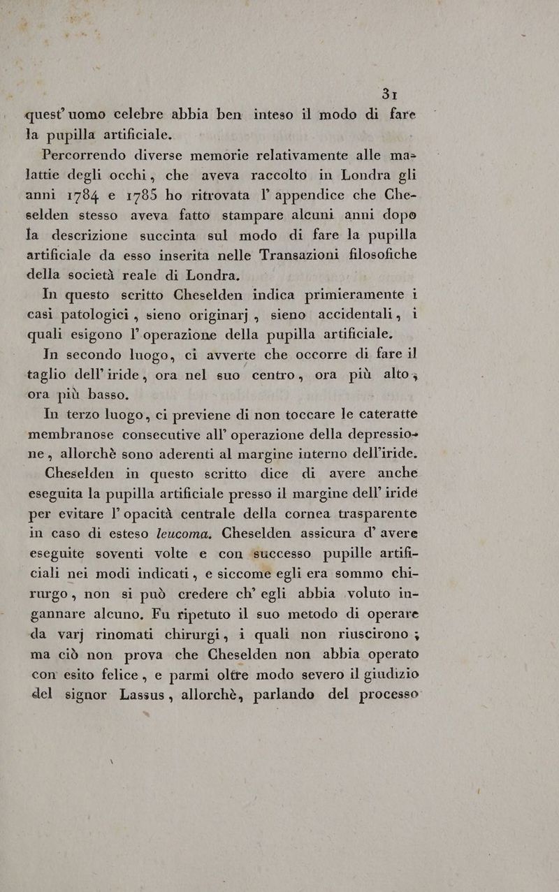 quest’ uomo celebre abbia ben inteso il modo di fare la pupilla artificiale. Percorrendo diverse memorie relativamente alle ma=> lattie degli occhi, che aveva raccolto in Londra gli anni 1784 e 1785 ho ritrovata 1° appendice che Che- selden stesso aveva fatto stampare alcuni anni dopo la descrizione succinta sul modo di fare la pupilla artificiale da esso inserita nelle Transazioni filosofiche della società reale di Londra. In questo scritto Cheselden indica primieramente i casi patologici, sieno originarj j sieno accidentali, 1 quali esigono l’operazione della pupilla artificiale. In secondo luogo, ci avverte che occorre di fare il taglio dell’iride, ora nel suo centro, ora più alto; ora più basso. In terzo luogo, ci previene di non toccare le cateratte membranose consecutive all’ operazione della depressio+ ne, allorchè sono aderenti al margine interno delliride. Cheselden in questo scritto dice di avere anche eseguita la pupilla artificiale presso il margine dell’ iride per evitare l’ opacità centrale della cornea trasparente in caso di esteso /eucoma. Cheselden assicura d’ avere eseguite soventi volte e con successo pupille artifi- ciali nei modi indicati, e siccome egli era sommo chi- rurgo, non si può credere ch’ egli abbia voluto in- gannare alcuno. Fu ripetuto il suo metodo di operare da varj rinomati chirurgi, i quali mon riuscirono ; ma ciò non prova che Cheselden non abbia operato con esito felice, e parmi oltre modo severo il giudizio del signor Lassus, allorchè, parlando del processo