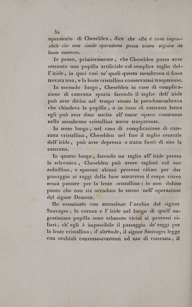 392 operatorio di Cheselden, dice che ella è cosa impos- sibile che una simile operazione possa essere seguita da buon successo. Jo penso, primieramente, che Cheselden possa aver ottenuto una pupilla artificiale col semplice taglio del= l’iride, in quei casi ne’ quali questa membrana si fosse trovata tesa, e la lente cristallina conservatasi trasparente. . In secondo luogo, Cheselden in caso di eomplica- zione di cateratta spuria facendo il taglio dell’ iride può aver divisa nel tempo stesso la pseudomembrana che chiudeva la pupilla , o in caso di cateratta lattea egli può aver dato uscita all’ umor opaco contenuto nella membrana cristallina ancor trasparente. In terzo luogo , nel caso di complicazione di cate- ratta cristallina, Cheselden nel fare il taglio centrale dell’ iride, può aver depressa o tratta fuori di sito la cateratta. | In quarto luogo , facendo un taglio all’ iride presso la sclerotica, Cheselden può ‘avere tagliati col suo coltellino , e spostati \alcuni processi ciliari per dar passaggio ai raggi della luce attraverso il corpo vitreo senza passare per la lente cristallina : 10 non dubito punto che non sia accaduto lo stesso nell’ operazione del signor Demour. «| Ho esaminato con attenzione l’occhio del signor Sauvages ; la cornea e l’ iride nel luogo di quell’ an- gustissima pupilla sono talmente vicini ai processi ci- liari, ch’ egli è impossibile il passaggio de’ raggi per la lente cristallina ; d’ altronde, il signor Sauvages legge con occhiali convesso-convessi ad uso di cateratta , il