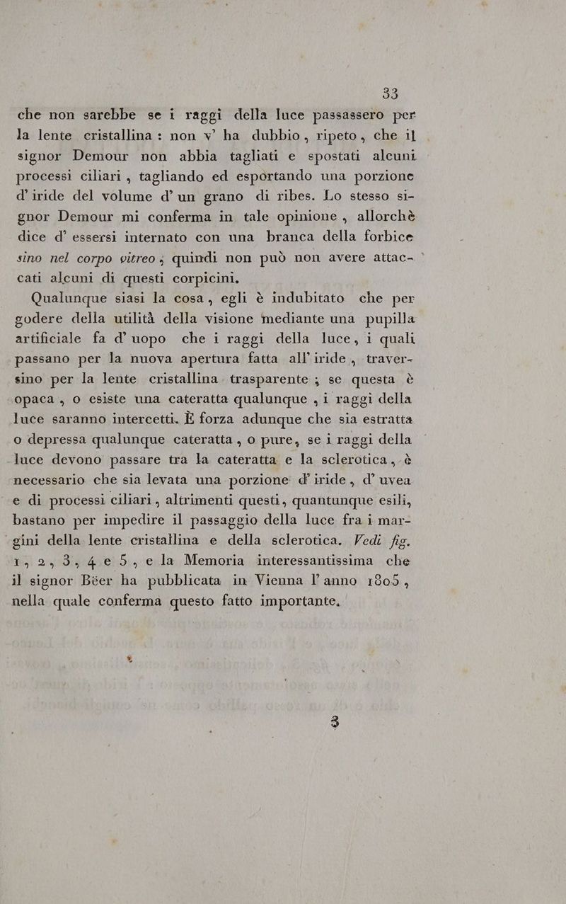 che non sarebbe se i raggi della luce passassero per la lente cristallina : non v ha dubbio, ripeto, che il signor Demour non abbia tagliati e spostati alcuni processi ciliari , tagliando ed esportando una porzione d’ iride del volume d’ un grano di ribes. Lo stesso si- gnor Demour mi conferma in tale opinione , allorchè dice d° essersi internato con una branca della forbice sino nel corpo vitreo; quindi non può non avere attac- | cati alcuni di questi corpicini, Qualunque siasi la cosa, egli è indubitato che per godere della utilità della visione mediante una pupilla artificiale fa d’ uopo che i raggi della luce, i quali passano per la nuova apertura fatta all’iride ., traver- sino per la lente cristallina. trasparente ; se questa è opaca , o esiste una cateratta qualunque , i raggi della luce saranno intercetti. È forza adunque che sia estratta o depressa qualunque cateratta , o pure, se i raggi della luce devono passare tra la cateratta e la sclerotica,.è necessario che sia levata una porzione d' iride, d’ uvea e di processi ciliari, altrimenti questi, quantunque esili, bastano per impedire il passaggio della luce fra i mar- «gini della lente cristallina e della sclerotica. Vedi fig. 1,2,3,4 e 5, e la Memoria interessantissima che il signor Béer ha pubblicata in Vienna l’anno 1809, nella quale conferma questo fatto importante. | «&amp;