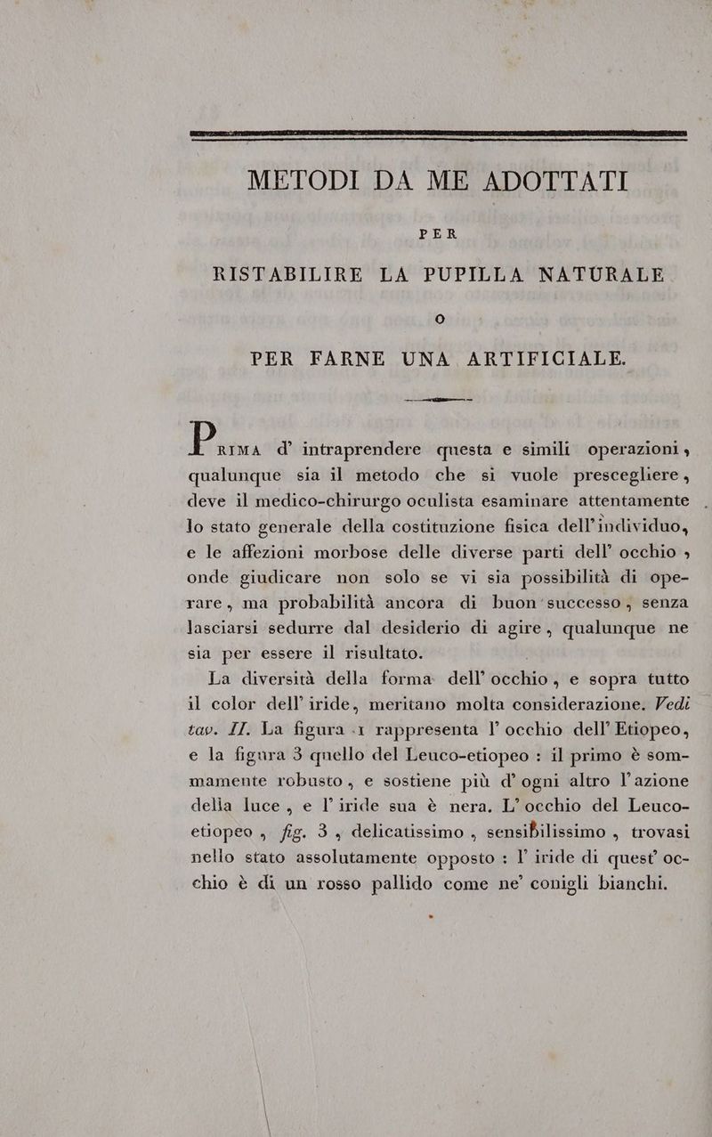METODI DA ME ADOTTATI PER RISTABILIRE LA PUPILLA NATURALE O PER FARNE UNA ARTIFICIALE. P RIMA d’ intraprendere questa e simili operazioni, qualunque sia il metodo che si vuole prescegliere, deve il medico-chirurgo oculista esaminare attentamente lo stato generale della costituzione fisica dell’ individuo, e le affezioni morbose delle diverse parti dell’ occhio » onde giudicare non solo se vi sia possibilità di ope- rare, ma probabilità ancora di buon'successo, senza lasciarsi sedurre dal desiderio di agire, qualunque ne sia per essere il risultato. La diversità della forma dell’ occhio , e sopra tutto il color dell’ iride, meritano molta considerazione. Vedi tav. II. La figura «1 rappresenta l’ occhio dell’ Etiopeo, e la figura 3 quello del Leuco-etiopeo : il primo è som- mamente robusto, e sostiene più d’ ogni altro l’azione delia luce, e l’iride sua è nera. L’ occhio del Leuco- etiopeo , fig. 3 + delicatissimo , sensibilissimo , trovasi nello stato assolutamente opposto : l’' iride di quest’ oc- chio è di un rosso pallido come ne’ conigli bianchi.