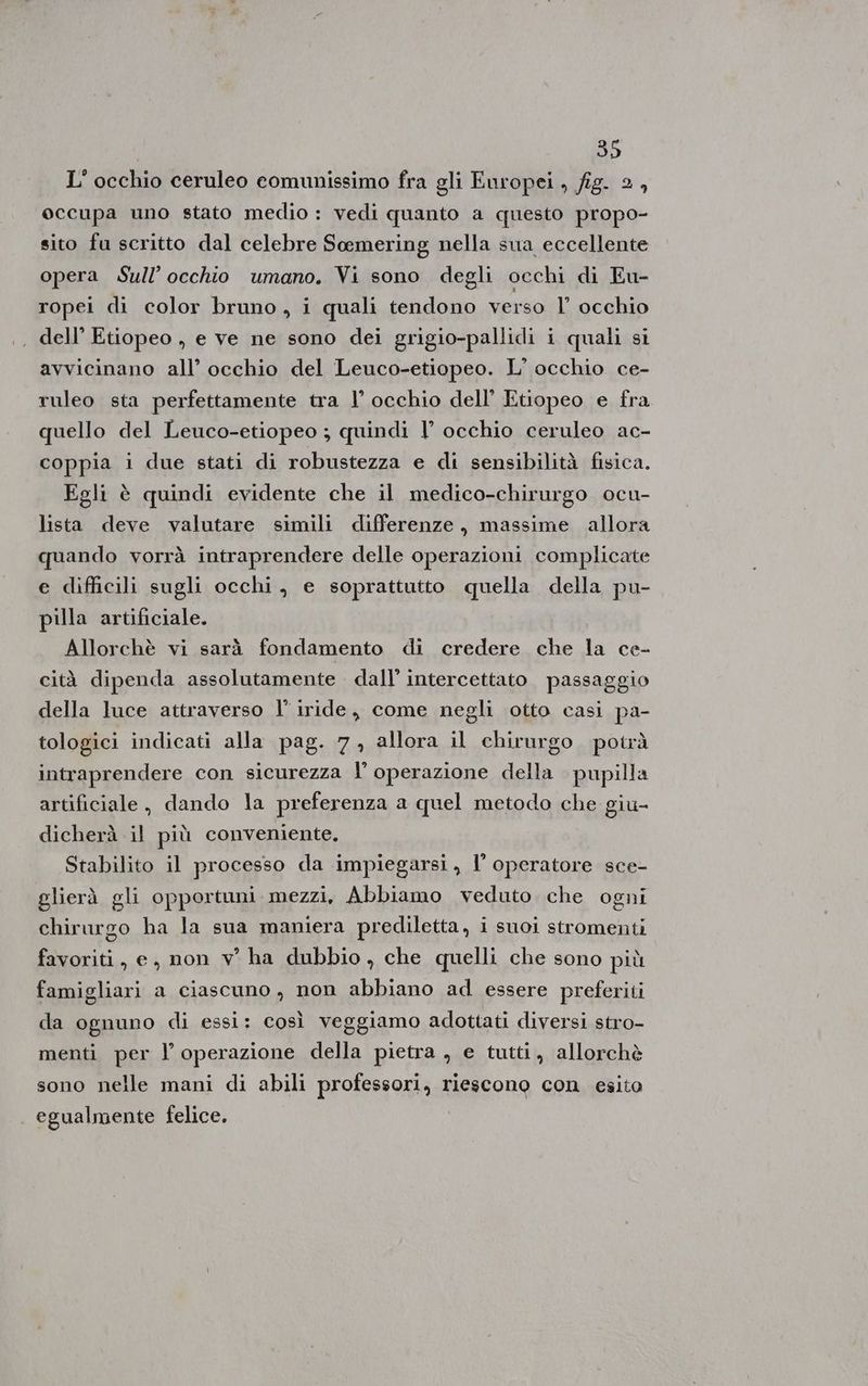 L'occhio ceruleo eomunissimo fra gli Europei , fig. 2, occupa uno stato medio : vedi quanto a questo propo- sito fu scritto dal celebre Soemering nella sua eccellente opera Sull’occhio umano. Vi sono degli occhi di Eu- ropei di color bruno, i quali tendono verso l’ occhio , dell’ Etiopeo , e ve ne sono dei grigio-pallidi i quali si avvicinano all’ occhio del Leuco-etiopeo. L'occhio ce- ruleo sta perfettamente tra l’ occhio dell’ Etiopeo e fra quello del Leuco-etiopeo ; quindi | occhio ceruleo ac- coppia i due stati di robustezza e di sensibilità fisica. Egli è quindi evidente che il medico-chirurgo ocu- lista deve valutare simili differenze, massime allora quando vorrà intraprendere delle operazioni complicate e difficili sugli occhi, e soprattutto quella della pu- pilla artificiale. Allorchè vi sarà fondamento di credere che la ce- cità dipenda assolutamente dall’ intercettato passaggio della luce attraverso l’ iride, come negli otto casi pa- tologici indicati alla pag. 7, allora il chirurgo potrà intraprendere con sicurezza I’ operazione della pupilla artificiale, dando la preferenza a quel metodo che giu- dicherà il più conveniente. Stabilito il processo da impiegarsi, l’ operatore sce- glierà gli opportuni mezzi, Abbiamo veduto che ogni chirurgo ha la sua maniera prediletta, i suoi stromenti favoriti, e, non v° ha dubbio, che quelli che sono più famigliari a ciascuno, non abbiano ad essere preferiti da ognuno di essi: così veggiamo adottati diversi stro- menti per l operazione della pietra , e tutti, allorchè sono nelle mani di abili professori, riescono con esito egualmente felice.