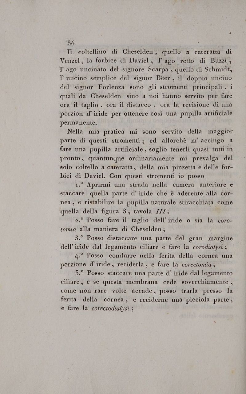 Venzel, la forbice di Daviel, l ago retto di Buzzi, i ago uncinato del signore Scarpa , quello di Schmidt, l' uncino semplice del signor Béer , il doppio uncino del signor Forlenza sono gli stromenti principali , i quali da Cheselden sino a noi hanno servito per fare ora il taglio , ora il distacco , ora la recisione di una porzion d’ iride per ottenere così una pupilla artificiale permanente. Nella mia pratica mi sono servito della maggior parte di questi stromenti; ed allorchè m° accingo a fare una pupilla artificiale, soglio tenerli quasi tutti in pronto, quantunque ordinariamente mi prevalga del solo coltello a cateratta, della mia pinzetta e delle for- bici di Daviel. Con questi stromenti io posso 1.° Aprirmi una strada nella camera anteriore e staccare quella parte d’ iride che è aderente alla cor- nea, e ristabilire la pupilla naturale stiracchiata come quella della figura 3, tavola ZZZ; 2.° Posso fare il taglio dell’iride o sia la coro- tomia alla maniera di Cheselden; 3.° Posso distaccare una parte del gran margine dell’ iride dal legamento ciliare e fare la corodialysi ; 4.° Posso condurre nella ferita della cornea una porzione d' iride, reciderla, e fare la corectomia ; 95.° Posso staccare una parte d’ iride dal legamento ciliare, e se questa membrana cede soverchiamente , come non rare volte accade, posso trarla presso la ferita della cornea, e reciderne una picciola peo e fare la corectodialysi ;