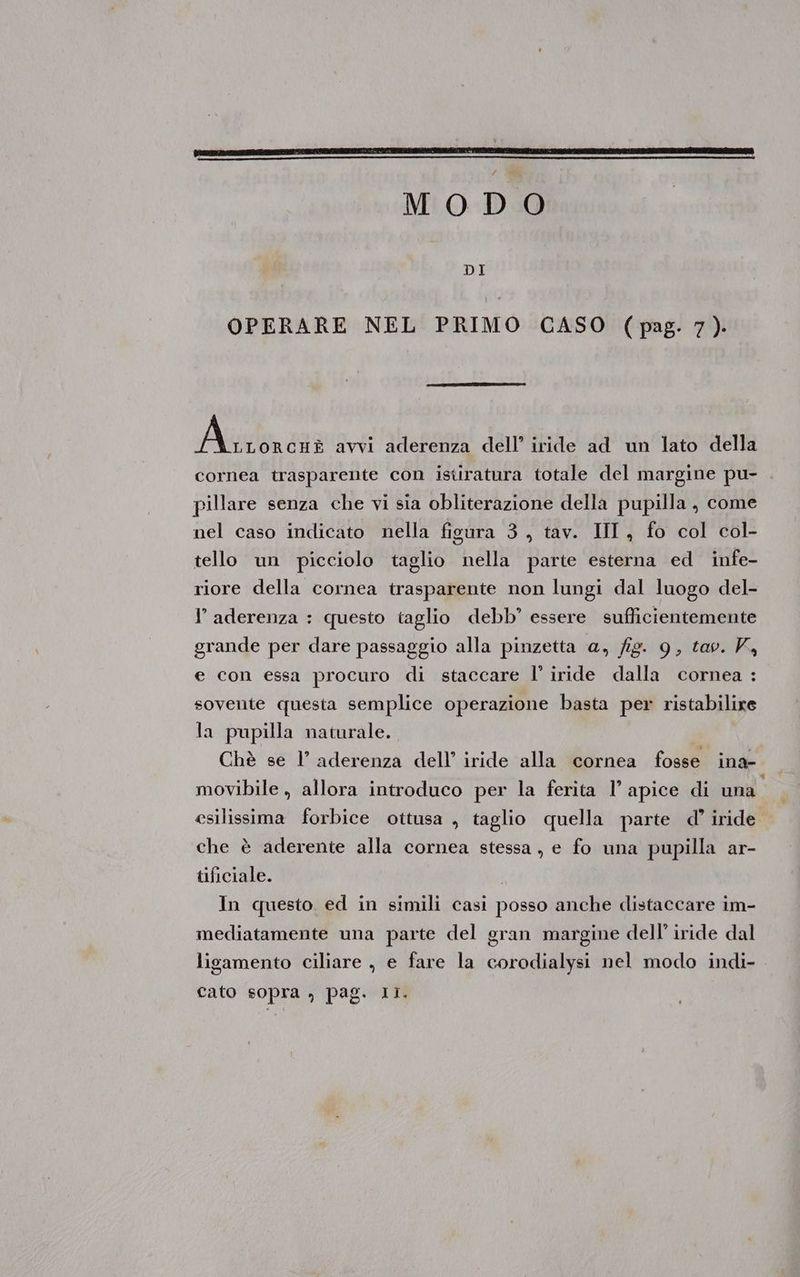 MODO OPERARE NEL PRIMO CASO (pag. 7). Alla, 283 avvi aderenza dell’ iride ad un lato della cornea trasparente con istiratura totale del margine pu- pillare senza che vi sia obliterazione della pupilla, come nel caso indicato nella figura 3, tav. II , fo col col- tello un picciolo taglio nella parte esterna ed infe- riore della cornea trasparente non lungi dal luogo del- I’ aderenza : questo taglio debb’ essere sufficientemente grande per dare passaggio alla pinzetta a, fig. 9, tav. K, e con essa procuro di staccare l’ iride dalla cornea : sovente questa semplice operazione basta per ristabilire la pupilla naturale. Chè se l’ aderenza dell’ iride alla cornea fosse ina- movibile , allora introduco per la ferita 1’ apice di una” esilissima forbice ottusa , taglio quella parte d’ iride. che è aderente alla cornea stessa , e fo una pupilla ar- tificiale. In questo. ed in simili casi posso anche distaccare im- mediatamente una parte del gran margine dell’ iride dal ligamento ciliare , e fare la corodialysi nel modo indi- cato sopra , pag. Ii.
