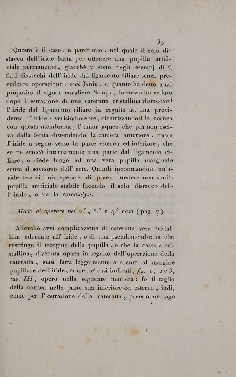 Questo è il caso, a parer mio , nel quale il solo di- stacco dell’iride basta per ottenere una pupilla artifi- ciale permanente, giacchè vi sono degli esempj di sì fatti distacchi dell’ iride dal ligamento ciliare senza pre- cedente operazione : vedi Janin., e quanto ha detto a tal proposito il signor cavaliere Scarpa. Io stesso ho veduto dopo l’ estrazione di una cateratta cristallina distaccarsi l’ iride dal ligamento ciliare in seguito ad una proci- denza d’ iride : verisimilmente, cicatrizzandosi la cornea con questa membrana, l’ umor aqueo che più non esci- va dalla ferita distendendo la camera anteriore , trasse l’ iride a segno verso la parte esterna ed inferiore, che se ne staccò internamente una parte dal ligamento ci- liare, e diede luogo ad una vera pupilla marginale senza il soccorso dell’ arte. Quindi incontrandosi un’ i- ride tesa si può sperare di poter ottenere una simile pupilla artificiale stabile facendo il solo distacco del- l’ iride, o sia la corodialysi. Modo di operare nel 2.°, 3.° e 4.° caso (pag. 7). Allorchè avvi complicazione di cateratta vera cristal- lina aderente all’ iride , o di una pseudomembrana che restringe il margine della pupilla, o che la cassula cri- stallina, divenuta opaca in seguito dell’operazione della cateratta , siasi fatta leggermente aderente al margine pupillare dell’iride, come ne’ casi indicati, fig. 1, 23, tav. IIT, opero nella seguente maniera: fo il taglio della cornea nella parte sua inferiore ed esterna, indi, come per l' estrazione della cateratta , prendo un ago