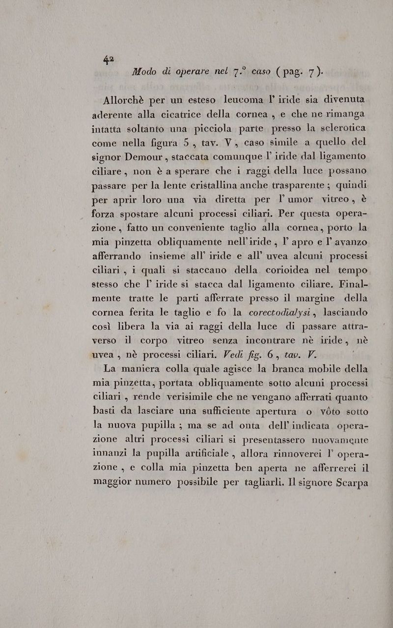 Modo di operare nel 7.° caso ( pag. 7). Allorchè per un esteso leucoma l' iride sia divenuta aderente alla cicatrice della cornea , e che ne rimanga intatta soltanto una picciola parte presso la selerotica come nella figura 5, tav. V, caso simile a quello del signor Demour, staccata comunque l’ iride dal ligamento ciliare, non è a sperare che i raggi della luce possano passare per la lente cristallina anche trasparente ; quindi per aprir loro una via diretta per l’umor vitreo, è forza spostare alcuni processi ciliari. Per questa opera- zione , fatto un conveniente taglio alla cornea, porto la mia pinzetta obliquamente nell’iride , l’ apro e l’ avanzo afferrando insieme all’ iride e all’ uvea alcuni processi ciliari, i quali si staccano della. corioidea nel tempo stesso che l’ iride si stacca dal ligamento ciliare. Final- mente tratte le parti afferrate presso il margine della cornea ferita le taglio e fo la corectodialysi, lasciando così libera la via ai raggi della luce di passare attra- verso il corpo vitreo senza incontrare nè iride, nè uvea , nè processi ciliari. Vedi fig. 6, tav. V. La maniera colla quale agisce la branca mobile della mia pinzetta, portata obliquamente sotto alcuni processi ciliari, rende verisimile che ne vengano afferrati quanto basti da lasciare una sufficiente apertura 0 vòto sotto la nuova pupilla ; ma se ad onta dell’ indicata opera- zione altri processi ciliari si presentassero nuovamente innanzi la pupilla artificiale , allora rinnoverei 1’ opera- zione , e colla mia pinzetta ben aperta ne afferrerei il maggior numero possibile per tagliarli. Il signore Scarpa