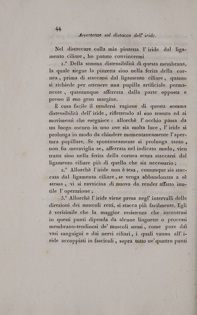 Avvertenze sul distacco dell’ iride. Nel distaccare colla mia pinzetta 1’ iride dal liga mento ciliare, ho potuto convincermi 1.° Della somma distensibilità di questa membrana, la quale siegue la pinzetta sino nella ferita della cor- nea, prima di staccarsi dal ligamento ciliare, quanto sì richiede per ottenere una pupilla artificiale perma- nente, quantunque afferrata dalla parte. opposta e presso il suo gran margine. È cosa facile il rendersi ragione di questa. somma distensibilità dell’ iride, riflettendo al suo tessuto ed ai movimenti che eseguisce : allorchè 1’ occhio passa da un luogo oscuro in uno ove sia molta luce , l’ iride si prolunga in modo da chiudere momentaneamente l’aper- tura pupillare. Se spontaneamente si prolunga tanto , non fia meraviglia se, afferrata nel indicato modo, vien tratta sino nella ferita della cornea senza staccarsi dal ligamento ciliare più di quello che sia necessario ; 2.° Allorchè l’iride non è tesa, comunque sia stac- cata dal ligamento ciliare , se venga abbandonata a sè stessa , vi si ravvicina di nuovo da render affatto inu- tile 1° operazione ; 3.° Allorchè I’ iride viene presa negl’ intervalli delle direzioni dei muscoli retti, si stacca più facilmente. Egli è verisimile che la maggior resistenza che incontrasi in questi punti dipenda da alcune linguette o processi membrano-tendinosi de’ muscoli stessi, come pure dai vasi sanguigni e dai nervi ciliari, i quali vanno all’ i- ride accoppiati in fascicoli, sopra tutto ne’ quattro punti