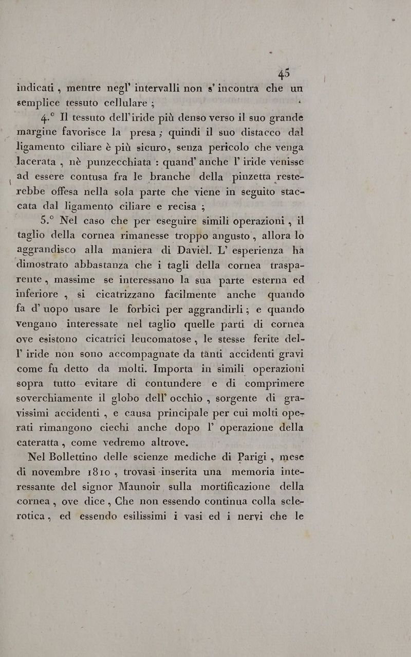 indicati, mentre negl' intervalli non s' incontra che un semplice tessuto cellulare ; | 4° Il tessuto dell’iride più denso verso il suo grande margine favorisce la presa; quindi il suo distacco dal ligamento ciliare è più sicuro, senza pericolo che venga lacerata , nè punzecchiata : quand’ anche l’ iride venisse ad essere contusa fra le branche della pinzetta reste- rebbe offesa nella sola parte che viene in seguito stac- cata dal ligamento ciliare e recisa ; 5.° Nel caso che per eseguire simili operazioni , il taglio della cornea rimanesse troppo angusto , allora lo aggrandisco alla maniera di Daviel. L’ esperienza ha dimostrato abbastanza che i tagli della cornea traspa- rente, massime se interessano la sua parte esterna ed inferiore , si cicatrizzano facilmente anche quando fa d’uopo usare le forbici per aggrandirli; e quando vengano interessate nel taglio quelle parti di cornea ove esistono cicatrici leucomatose , le stesse ferite del- l’ iride non sono accompagnate da tànti accidenti gravi come fu detto da molti. Importa in simili operazioni sopra tutto evitare di contundere e di comprimere soverchiamente il globo dell’ occhio , sorgente di gra- vissimi accidenti , e causa principale per cui molti oper rati rimangono ciechi anche dopo l’ operazione della cateratta, come vedremo altrove. Nel Bollettino delle scienze mediche di Parigi, mese di novembre 1810 , trovasi ‘inserita una memoria inte- ressante del signor Maunoir, sulla mortificazione della cornea, ove dice, Che non essendo continua colla scle- rotica, ed essendo esilissimi i vasi ed i nervi che le