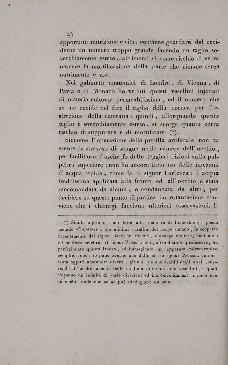 apportano nutrizione e vita, conviene guardarsi dal reci- derne un numero troppo grande facendo un taglio so- verchiamente esteso ,. altrimenti si corre rischio di veder nascere la mortificazione della parte che rimane senza nutrimento e vita. Nei gabinetti anatomici di Londra, di Vienna , di Pavia e di Monaco ho veduti questi vasellini injettati di materia colorata permeabilissima , ed il numero che se ne recide nel fare il taglio della cornea per l' e- strazione della cateratta ; quindi, allorquande questo taglio è soverchiamente esteso , si scorge quanto corra rischio di suppurare e di mortificarsi (*). Siccome l’ operazione della pupilla artificiale non va esente da stravaso di sangue nelle camere dell’ occhio , per facilitarne l’ uscita fo delle leggieri frizioni sulla pal- pebra superiore ‘non ho ancora fatto uso delle injezioni d’ acqua tepida, come fa il signor Forlenza: l’ acqua freddissima applicata alla fronte ed all’occhio è stata raccomandata da alcuni, e condannata da altri; per decidere su questo punto di pratica importantissimo con- viene che i chirurgi facciano ulteriori osservazioni. Il (*) Simili injezioni sono fatte alla maniera di Lieberkung: questo metodo d’injettare i più minimi vasellini del corpo umano , fu scoperto recentemente dal signor Barth in Vienna, chirurgo maltese, anatomico ed oculista celebre: il signor Proasca poi , altro distinto professore, ha perfezionato questo lavoro, ed immaginato un apparato mieroscopico semplicissimo : io potei averne uno dallo stesso signor Proasca con ot- tanta oggetti anatomici diversi, gli uni più ammirabili degli altri ,ofte— rendo all’ occhio armato delle migliaja di minutissimi vasellini, i quali sieguono un’ infinità di varie direzioni ed incrocicchiamenti in parti ove ad occhio nudo non se ne può distinguere un, solo.