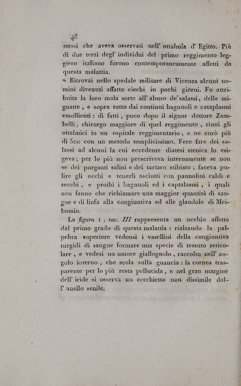 # stessi che aveva osservati nell’ ottalmia d’ Egitto. Più di due terzi degl’ individui del primo reggimento leg- ‘giero italiano furono contemporaneamente affetti da questa malattia. | « Ritrovai nello spedale militare di Vicenza alcuni uo- mini divenuti affatto ciechi in pochi giorni. Fu attri- buita la loro mala sorte all’abuso de’ salassi, delle mi- gnatte , e sopra tutto dai continui bagnuoli e ‘cataplasmi ‘emollienti : di fatti, poco dopo il signor dottore Zam- belli, chirurgo maggiore di quel reggimento , riunì gli ottalmici in un ospitale reggimentario, e ne curò più di 500 con un metodo semplicissimo. Fece fare dei sa- lassi ad alcuni la cui eccedente diatesi stenica lo esi- geva; per lo più non prescriveva internamente se non se dei purganti salini e del tartaro. stibiato ; faceva pu- lire gli occhi e tenerlì asciutti con pannolini caldi e secchi, e proibì i bagnuoli ed i captalasmi , i quali non fanno che richiamare una maggior quantità di san- gue e di linfa alla congiuntiva ed alle glandole di Mei- bomio. La figura 1, tav. ZII rappresenta un occhio affetto dal primo grado di questa malattia : rialzando la pal pebra superiore vedonsi i vasellini della congiuntiva turgidi di sangue formare una specie di tessuto retico- lare, e vedesi un umore giallognolo , raccolto nell’ an- golo interno , ehe scola sulla guancia : la cornea tras- parente per lo più resta pellucida, e nel gran margine dell’ iride si osserva un eerchietto non dissimile dal- Y anello senile,