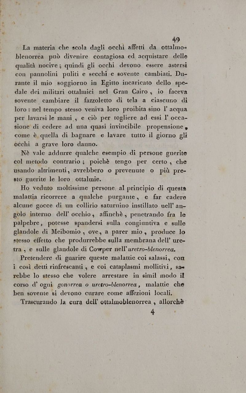 La materia che scola dagli occhi affetti da ottalmo= blenorrea può divenire contagiosa ed acquistare delle qualità nocive; quindi gli occhi devono essere astersi con pannolini puliti e secchi e sovente cambiati. Du- rante il mio soggiorno in Egitto incaricato dello spe- dale dei militari ottalmici nel Gran Gairo, io faceva sovente cambiare il fazzoletto di tela a ciascuno di loro : nel tempo stesso veniva loro proibita sino l’ acqua per lavarsi le mani , e ciò per togliere ad essi l’ occa- sione di cedere ad una quasi invincibile propensione g come è quella di bagnare e lavare tutto il giorno gli occhi a grave loro danno. Nè vale addurre qualche esempio di persone guerite col metodo contrario ; poichè tengo per certo, che usando altrimenti, avrebbero 0 prevenute o più pre- sto guerite le loro ottalmie. Ho veduto moltissime persone, al principio di questa malattia ricorrere a qualche purgante, e far cadere alcune gocce di un collirio saturnino instillato well’ an- golo interno dell’ occhio; affinchè , penetrando fra le palpebre, potesse spandersi sulla congiuntiva e sulle glandole di Meibomio , ove, a parer mio, produce lo stesso effetto che produrrebbe sulla membrana dell’ ure- tra, e sulle glandole di Cowper nell’ uretro-blenorrea. Pretendere di guarire queste malattie coi salassi, con i così detti rinfrescanti, e coi cataplasmi mollitivi, sa= rebbe lo stesso che volere arrestare in simil modo il corso d’ ogni gonorrea o uretro-blenorrea, malattie che ben sovente si devono curare come affezioni locali. Trascurando la eura dell’ ottalmoblenorrea , allorchè” 4 ‘