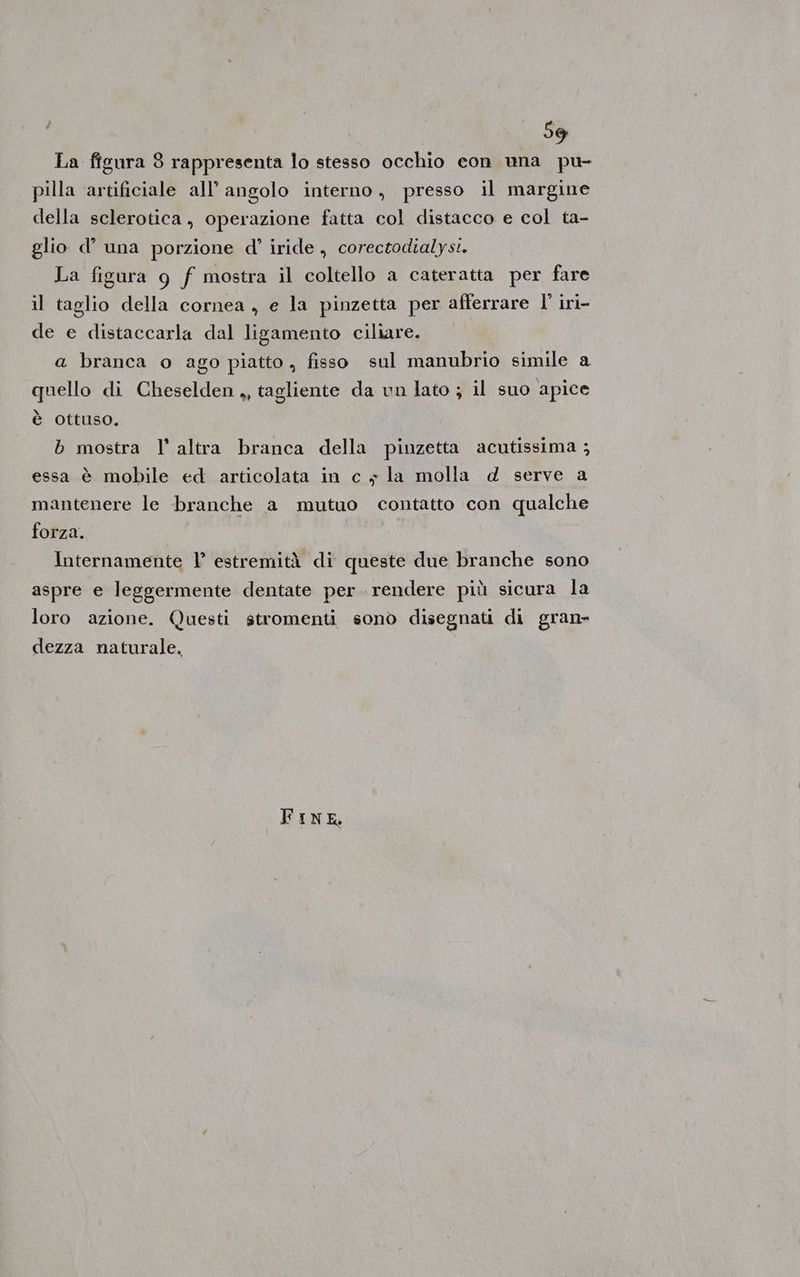 La figura 8 rappresenta lo stesso occhio con una pu- pilla artificiale all’ angolo interno, presso il margine della sclerotica, operazione fatta col distacco e col ta- glio d’ una porzione d'’ iride , corectodialyst. La figura g f mostra il coltello a cateratta per fare il taglio della cornea, e la pinzetta per afferrare l' irì- de e distaccarla dal ligamento ciliare. a branca o ago piatto , fisso sul manubrio simile a quello di Cheselden ,, tagliente da un lato ; il suo apice è ottuso. b mostra l’altra branca della pinzetta acutissima ; essa è mobile ed articolata in c + la molla d serve a mantenere le branche a mutuo contatto con qualche forza. | | Internamente 1° estremità di queste due branche sono aspre e leggermente dentate per rendere più sicura la loro azione. Questi stromenti sono disegnati di gran» dezza naturale, I FinNE,
