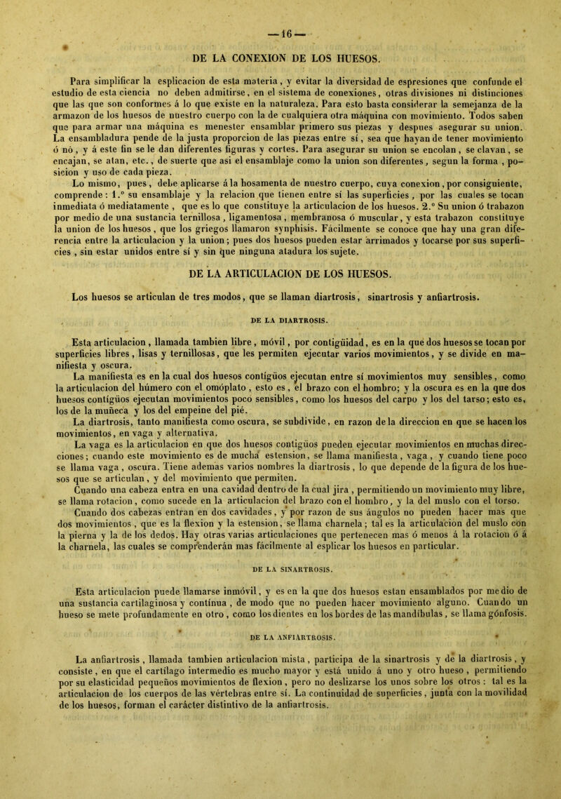 DE LA CONEXION DE LOS HUESOS. Para simplificar la esplicacion de esta materia, y evitar la diversidad de espresiones que confunde el estudio de esta ciencia no deben admitirse, en el sistema de conexiones, otras divisiones ni distinciones que las que son conformes á lo que existe en la naturaleza. Para esto basta considerar la semejanza de la armazón de los huesos de nuestro cuerpo con la de cualquiera otra máquina con movimiento. Todos saben que para armar una máquina es menester ensamblar primero sus piezas y después asegurar su unión. La ensambladura pende de la justa proporción de las piezas entre sí, sea que hayan de tener movimiento ó nó , y á este fin se le dan diferentes figuras y cortes. Para asegurar su unión se encolan, se clavan, se encajan, se atan, etc., de suerte que asi el ensamblaje como la unión son diferentes, según la forma , po- sición y uso de cada pieza. Lo mismo, pues , debe aplicarse ála hosamenta de nuestro cuerpo, cuya conexión, por consiguiente, comprende: l.° su ensamblaje y la relación que tienen entre sí las superficies, por las cuales se tocan inmediata ó mediatamente , que es lo que constituye la articulación de los huesos. 2.° Su unión ó trabazón por medio de una sustancia ternillosa , ligamentosa , membranosa ó muscular, y esta trabazón constituye la unión de los huesos, que los griegos llamaron synphisis. Fácilmente se conoce que hay una gran dife- rencia entre la articulación y la unión; pues dos huesos pueden estar arrimados y tocarse por sus superfi- cies , sin estar unidos entre sí y sin que ninguna atadura los sujete. DE LA ARTICULACION DE LOS HUESOS. Los huesos se articulan de tres modos, que se llaman diartrosis, sinartrosis y anfiartrosis. DE LA DIARTROSIS. Esta articulación , llamada también libre, móvil, por contigüidad, es en la que dos huesos se tocan por superficies libres, lisas y ternillosas, que les permiten ejecutar varios movimientos, y se divide en ma- nifiesta y oscura. La manifiesta es en la cual dos huesos contígüos ejecutan entre sí movimientos muy sensibles , como la articulación del húmero con el omóplato , esto es, el brazo con el hombro; y la oscura es en la que dos huesos contígüos ejecutan movimientos poco sensibles, como los huesos del carpo y los del tarso; esto es, los de la muñeca y los del empeine del pié. La diartrosis, tanto manifiesta como oscura, se subdivide, en razón déla dirección en que se hacen los movimientos, en vaga y alternativa. La vaga es la articulación en que dos huesos contigüos pueden ejecutar movimientos en muchas direc- ciones; cuando este movimiento es de mucha estension, se llama manifiesta, vaga, y cuando tiene poco se llama vaga , oscura. Tiene ademas varios nombres la diartrosis , lo que depende de la figura de los hue- sos que se articulan, y del movimiento que permiten. Cuando una cabeza entra en una cavidad dentro de la cual jira , permitiendo un movimiento muy libre, se llama rotación, como sucede en la articulación del brazo con el hombro, y la del muslo con el torso. Cuando dos cabezas entran en dos cavidades, y por razón de sus ángulos no pueden hacer mas que dos movimientos , que es la flexión y la estension, se llama charnela; tal es la articulación del muslo con la pierna y la délos dedos. Hay otras varias articulaciones que pertenecen mas ó menos á la rotación ó á la charnela, las cuales se comprenderán mas fácilmente al esplicar los huesos en particular. DE LA SINARTROSIS. Esta articulación puede llamarse inmóvil, y es en la que dos huesos están ensamblados por medio de una sustancia cartilaginosa y continua, de modo que no pueden hacer movimiento alguno. Cuando un hueso se mete profundamente en otro , como los dientes en los bordes de las mandíbulas, se llama gónfosis. *> f , DE LA ANFIARTROSIS. La anfiartrosis , llamada también articulación mista, participa de la sinartrosis y de la diartrosis, y consiste, en que el cartílago intermedio es mucho mayor y está unido á uno y otro hueso , permitiendo por su elasticidad pequeños movimientos de flexión, pero no deslizarse los unos sobre los otros : tal es la articulación de los cuerpos de las vértebras entre sí. La continuidad de superficies, junta con la movilidad de los huesos, forman el carácter distintivo de la anfiartrosis.