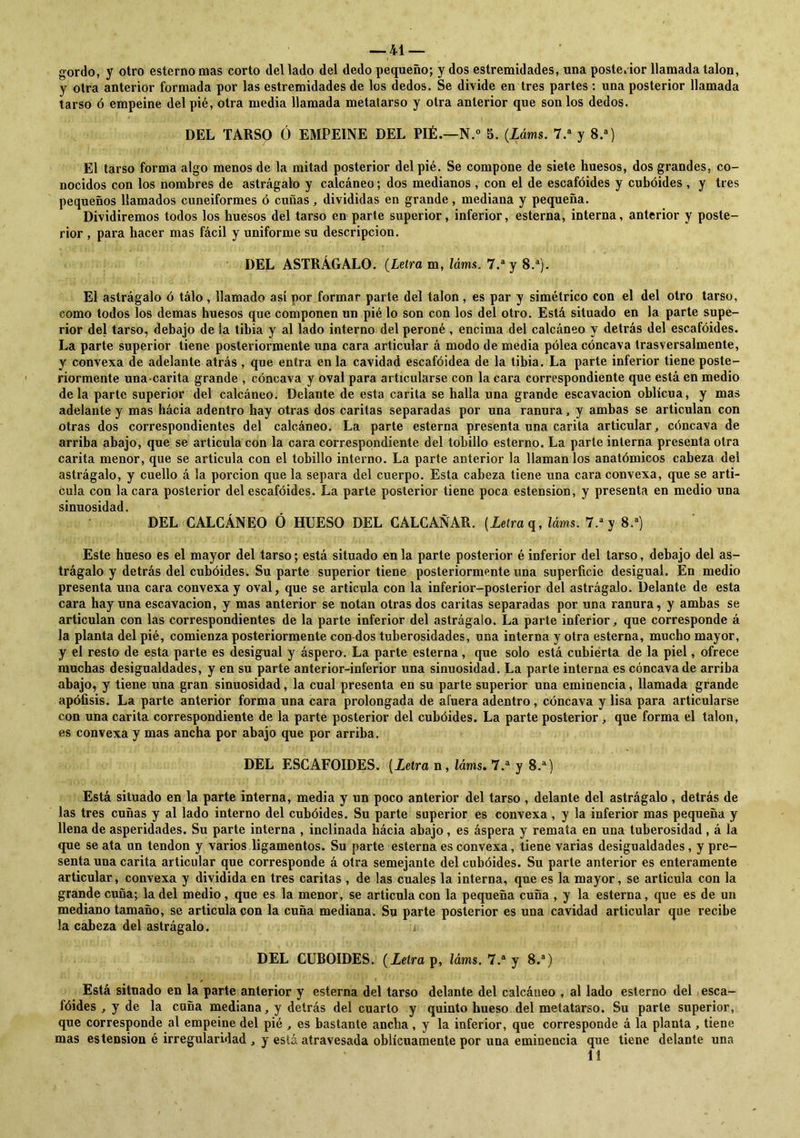 gordo, y otro esterno mas corto del lado del dedo pequeño; y dos estremidades, una posterior llamada talón, y otra anterior formada por las estremidades de los dedos. Se divide en tres partes : una posterior llamada tarso ó empeine del pié, otra media llamada metatarso y otra anterior que son los dedos. DEL TARSO Ó EMPEINE DEL PIÉ.—N.° 5. (Láms. 7.a y 8.a) El tarso forma algo menos de la mitad posterior del pié. Se compone de siete huesos, dos grandes, co- nocidos con los nombres de astrágalo y calcáneo; dos medianos , con el de escafóides y cuboides , y tres pequeños llamados cuneiformes ó cuñas, divididas en grande, mediana y pequeña. Dividiremos todos los huesos del tarso en parte superior, inferior, esterna, interna, anterior y poste- rior , para hacer mas fácil y uniforme su descripción. DEL ASTRÁGALO. (Letra m, láms. 7.a y 8.a). El astrágalo ó tálo , llamado así por formar parte del talón , es par y simétrico con el del otro tarso, como todos los demas huesos que componen un pié lo son con los del otro. Está situado en la parte supe- rior del tarso, debajo de la tibia y al lado interno del peroné , encima del calcáneo y detrás del escafóides. La parte superior tiene posteriormente una cara articular á modo de media polea cóncava trasversalmente, y convexa de adelante atrás , que entra en la cavidad escafóidea de la tibia. La parte inferior tiene poste- riormente una-carita grande , cóncava y oval para articularse con la cara correspondiente que está en medio déla parte superior del calcáneo. Delante de esta carita se halla una grande escavacion oblicua, y mas adelante y mas hácia adentro hay otras dos caritas separadas por una ranura, y ambas se articulan con otras dos correspondientes del calcáneo. La parte esterna presenta una carita articular, cóncava de arriba abajo, que se articula con la cara correspondiente del tobillo esterno. La parte interna presenta otra carita menor, que se articula con el tobillo interno. La parte anterior la llaman los anatómicos cabeza del astrágalo, y cuello á la porción que la separa del cuerpo. Esta cabeza tiene una cara convexa, que se arti- cula con la cara posterior del escafóides. La parte posterior tiene poca estension, y presenta en medio una sinuosidad. DEL CALCÁNEO Ó HUESO DEL CALCAÑAR. (Letra q, láms. 7.a y 8.a) Este hueso es el mayor del tarso; está situado en la parte posterior é inferior del tarso, debajo del as- trágalo y detrás del cubóides. Su parte superior tiene posteriormente una superficie desigual. En medio presenta una cara convexa y oval, que se articula con la inferior-posterior del astrágalo. Delante de esta cara hay una escavacion, y mas anterior se notan otras dos caritas separadas por una ranura, y ambas se articulan con las correspondientes de la parte inferior del astrágalo. La parte inferior, que corresponde á la planta del pié, comienza posteriormente con-dos tuberosidades, una interna y otra esterna, mucho mayor, y el resto de esta parte es desigual y áspero. La parte esterna, que solo está cubierta de la piel, ofrece muchas desigualdades, y en su parte anterior-inferior una sinuosidad. La parte interna es cóncava de arriba abajo, y tiene una gran sinuosidad, la cual presenta en su parte superior una eminencia, llamada grande apófisis. La parte anterior forma una cara prolongada de afuera adentro, cóncava y lisa para articularse con una carita correspondiente de la parte posterior del cubóides. La parte posterior , que forma el talón, es convexa y mas ancha por abajo que por arriba. DEL ESCAFOIDES. (Letra n, láms. 7.a y 8.a) Está situado en la parte interna, media y un poco anterior del tarso , delante del astrágalo , detrás de las tres cuñas y al lado interno del cubóides. Su parte superior es convexa , y la inferior mas pequeña y llena de asperidades. Su parte interna , inclinada hácia abajo , es áspera y remata en una tuberosidad , á la que se ata un tendón y varios ligamentos. Su parte esterna es convexa, tiene varias desigualdades, y pre- senta una carita articular que corresponde á otra semejante del cubóides. Su parte anterior es enteramente articular, convexa y dividida en tres caritas , de las cuales la interna, que es la mayor, se articula con la grande cuña; la del medio, que es la menor, se articula con la pequeña cuña , y la esterna, que es de un mediano tamaño, se articula con la cuña mediana. Su parte posterior es una cavidad articular que recibe la cabeza del astrágalo. DEL CUBOIDES. (Letra p, láms. 7.a y 8.a) Está situado en la parte anterior y esterna del tarso delante del calcáueo , al lado esterno del esca- lóides , y de la caña mediana, y detrás del cuarto y quinto hueso del metatarso. Su parte superior, que corresponde al empeine del pié , es bastante ancha, y la inferior, que corresponde á la planta , tiene mas estension é irregularidad , y está atravesada oblicuamente por una eminencia que tiene delante una 11