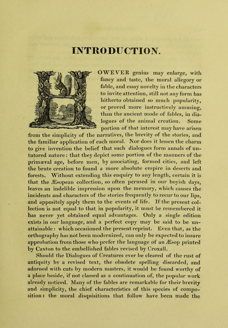 INTRODUCTION. OWEVER genius may enlarge, with fancy and taste, the moral allegory or fable, and essay novelty in the characters to invite attention, still not any form has hitherto obtained so much popularity, or proved more instructively amusing, than the ancient mode of fables, in dia- logues of the animal creation. Some portion of that interest may have arisen from the simplicity of the narratives, the brevity of the stories, and the familiar application of each moral. Nor does it lessen the charm to give invention the belief that such dialogues form annals of un- tutored nature : that they depict some portion of the manners of the primaeval age, before men, by associating, formed cities, and left the brute creation to found a more absolute empire in deserts and forests. Without extending this enquiry to any length, certain it is that the .Sisopean collection, so often perused in our boyish days, leaves an indelible impression upon the memory, which causes the incidents and characters of the stories frequently to recur to our lips, and appositely apply them to the events of life. If the present col- lection is not equal to that in popularity, it must be remembered it has never yet obtained equal advantages. Only a single edition exists in our language, and a perfect copy may be said to be un- attainable : which occasioned the present reprint. Even that, as the orthography has not been modernized, can only be expected to insure approbation from those who prefer the language of an iEsop printed by Caxton to the embellished fables revised by Croxall. Should the Dialogues of Creatures ever be cleared of the rust of antiquity bv a revised text, the obsolete spelling discarded, and adorned with cuts by modern masters, it would be found worthy of a place beside, if not classed as a continuation of, the popular work already noticed. Many of the fables are remarkable for their brevity and simplicity, the chief characteristics of this species of compo- sition : the moral disquisitions that follow have been made the