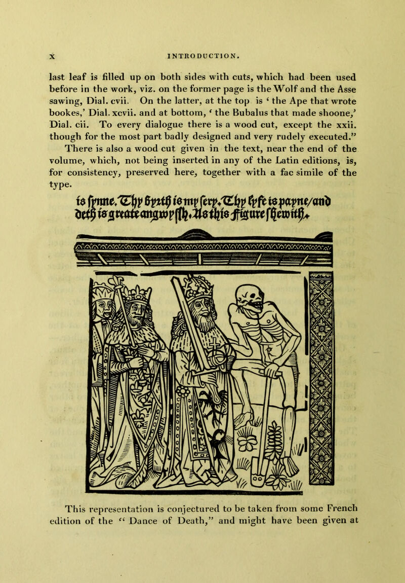 last leaf is filled up on both sides with cuts, which had been used before in the work, viz. on the former page is the Wolf and the Asse sawing. Dial. cvii. On the latter, at the top is ‘ the Ape that wrote bookes,’ Dial, xcvii. and at bottom, ^ the Bubalus that made shoone/ Dial. cii. To every dialogue there is a wood cut, except the xxii. though for the most part badly designed and very rudely executed.’' There is also a wood cut given in the text, near the end of the volume, which, not being inserted in any of the Latin editions, is, for consistency, preserved here, together with a fac simile of the type. This representation is conjectured to be taken from some French edition of the “ Dance of Death,” and might have been given at