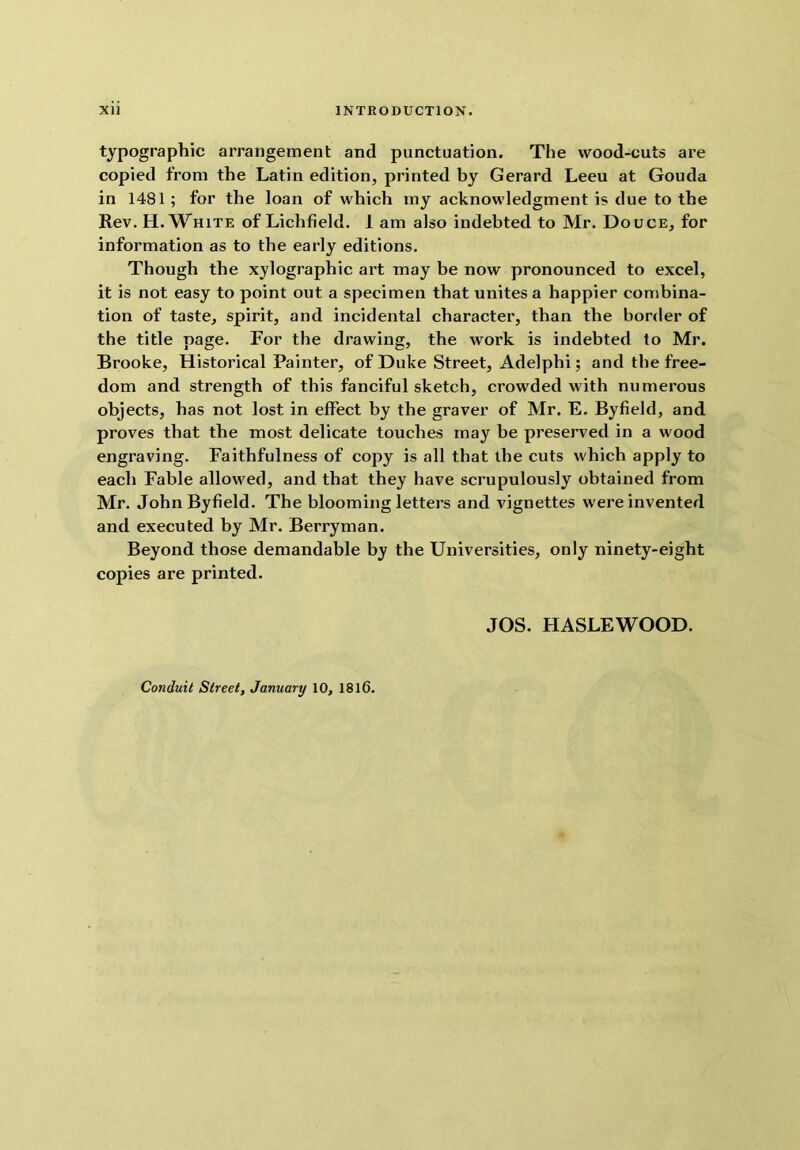 typographic arrangement and punctuation. The wood-cuts are copied from the Latin edition, printed by Gerard Leeu at Gouda in 1481 ; for the loan of which my acknowledgment is due to the Rev. H. White of Lichfield. 1 am also indebted to Mr. Douce, for information as to the early editions. Though the xylographic art may be now pronounced to excel, it is not easy to point out a specimen that unites a happier combina- tion of taste, spirit, and incidental character, than the border of the title page. For the drawing, the work is indebted to Mr. Brooke, Historical Painter, of Duke Street, Adelphi; and the free- dom and strength of this fanciful sketch, crowded with numerous objects, has not lost in effect by the graver of Mr. E. Byfield, and proves that the most delicate touches may be preserved in a wood engraving. Faithfulness of copy is all that the cuts which apply to each Fable allowed, and that they have scrupulously obtained from Mr. John Byfield. The blooming letters and vignettes were invented and executed by Mr. Berryman. Beyond those demandable by the Universities, only ninety-eight copies are printed. JOS. HASLEWOOD.