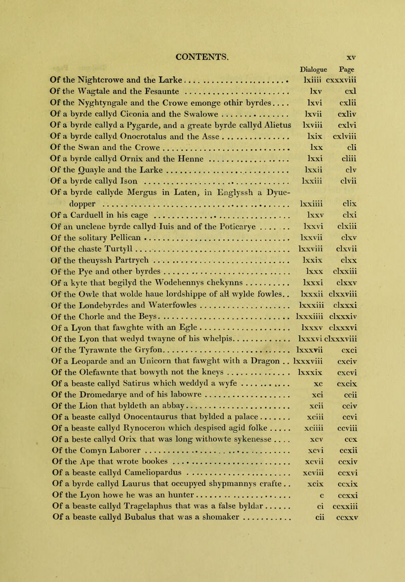 Dialogue Page Of the Nightcrowe and the Larke Ixiiii cxxxviii Of the Wagtale and the Fesaunte Ixv cxl Of the Nyghtyngale and the Crowe emonge othir byrdes.... Ixvi cxlii Of a byrde callyd Ciconia and the Swalowe Ixvii cxliv Of a byrde callyd a Pygarde, and a greate byrde callyd Alietus Ixviii cxlvi Of a byrde callyd Onocrotalus and the Asse Ixix cxlviii Of the Swan and the Crowe Ixx cli Of a byrde callyd Ornix and the Henne Ixxi cliii Of the Quayle and the Larke Ixxii civ Of a byrde callyd Ison Ixxiii civil Of a byrde callyde Mergus in Laten, in Englyssh a Dyue- dopper Ixxiiii clix Of a Carduell in his cage Ixxv clxi Of an unclene byrde callyd luis and of the Poticarye .... .. Ixxvi clxiii Of the solitary Pellican Ixxvii clxv Of the chaste Turtyll Ixxviii clxvii Of the theuyssh Partrych Ixxix clxx Of the Pye and other byrdes Ixxx clxxiii Of a kyte that begilyd the Wodehennys chekynns Ixxxi clxxv Of the Owle that wolde haue lordshippe of all wylde fowles.. Ixxxii clxxviii Of the Londebyrdes and Waterfowles Ixxxiii clxxxi Of the Chorle and the Beys Ixxxiiii clxxxiv Of a Lyon that fawghte with an Egle Ixxxv clxxxvi Of the Lyon that wedyd twayne of his whelpis Ixxxvi clxxxviii Of the Tyrawnte the Gryfon Ixxxvii cxci Of a Leoparde and an Unicorn that fawght with a Dragon .. Ixxxviii cxciv Of the Olefawnte that bowyth not the kneys Ixxxix cxcvi Of a beaste callyd Satirus which weddyd a wyfe xc cxcix Of the Dromedarye and of his labowre xci ccii Of the Lion that byldeth an abbay xcii cciv Of a beaste callyd Onocentaurus that bylded a palace xciii ccvi Of a beaste callyd Rynoceroii which despised agid folke xciiii ccviii Of a beste callyd Orix that was long withowte sykenesse .... xcv ccx Of the Comyn Laborer xcvi ccxii Of the Ape that wrote bookes xcvii ccxiv Of a beaste callyd Cameliopardus xcviii ccxvi Of a byrde callyd Lauras that occupyed shypmannys crafte .. xcix ccxix Of the Lyon howe he was an hunter c ccxxi Of a beaste callyd Tragelaphus that was a false byldar ci ccxxiii Of a beaste callyd Bubalus that was a shoinaker cii ccxxv