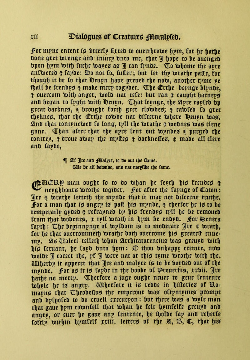 ifor m^ne entent I's tmrlp fi'rceli to oumfirolDt ^pm, for fiatje aone ffcet toronp ana I'm'urp anto me, t^at 3 !)ope to 6e auengea apon ]bpm aiita fuclje asapes as 31 can fpnae* 'Eo aj^ome t^e apre anCajcrea | fapae: 2Do not fo, Cufter; but let t^p ajcat^e paCTe, for tfjouffl) It ae fo t^at 1t?eupn taue greuea tlje noaj, anotfjer tpme pe laall ae frenaps | mafee merp toffpaer* Crtlje aepnge aipnae, t ouercom an'ta anger, aioia nat cefe: aut ran | caugat Ijarneps ana aegan to fpg^t aiitlj l^eupn* t^e ^apre rapCea ap great aarfenes, $ arougat forta gret cloaiaes; $ catifea Co gret tapfenes, taat tae Crtae eotoae nat ai'fcerne aiarre %eupn aias* ana taat contpneajea fo long, tpU tae airatlje f ajoanes a)as tlene gone* 'Eljau aftrr taat tae apre Cent out ajpnaes $ purgea tae tontrep, $ aroue aasap tae mplles $ aarfmetfes, $ maae all tlere ana fapae. ^ ®f 3[te anil ;lffltalpce, to Bo out t!>e flame, Mit be all botonBe, anB nat norpflbe tbe fame, man ougat fo to ao toaan Ijr frpta ais^ frenaes f ^ nepgaaours torotae togiaer, jfor after tlje Capnge of Caton: 3re $ toratae letteta tlje mpnae tljat It map not aifterne trutae, ifor a man taat is angrp is pall aiS mpnae, f taerfor ar is to ae temperatlp gpaea $ reCrapnea bp aiS frenaps tpll ar be remouea from taat tooaenes, I tpll torata In apnt be enapa, ifor fe»eneca fapta: '^ar beglnnpnge of topfaom is to moaerate 3^^ f torata, for at taat ouercommeta toratae aota ouereome IjlS greatell enne= mp, Sis mialerl telleta toaan Slrcaitatarenclus teas greupa tolta aiS feruant, at fapl> l^ttto apnt: (D tljou bnaappp creture, noto tooiae 3 corect tae, pf 3 taere nat at tais tpme torotae tolta tae, Miaerbp It apperet taat 3re ana malpce is to be bopaea out of tbe mpnae, ifot as It is fapae In tbe boobe of ^rouerbls, rrbll, 3te aatbe no merep, '^Tberfore a }uge ought neuer to geue fentence toaple be IS angrp, ILQiaerfore It is reaae In blUorleS of Ho= mapns that '^Ijeoaottus tbe emperour teas oftpntpmes prompt ana apepofea to ao cruell erecuepon: but there teas a topCe man that gaue bpnt cobmfell that toban Ije felt Ijpmfelfe greupa ana angrp, or euer Ije gaue anp fentence, be Iboiae fap ana reberfe foftlp toltbln a?nifelf rrllu letters of the 0, B, C, that blS