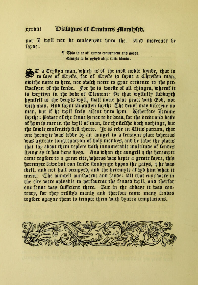 ^r^ialoofues! Of Cmtures iiaoralpCeH, nor 31 not be comopn^be tmto tlje» SlnH moreouer br Capbe: ^ Z>^i0 is at all tpmrs conumjent anB eooUe, <Smtpl0 to be ceBsB aftjr tbeit bIooBe» AiD a Crpttpn man, toljicb of tlje mott noble bpnbe, that 10 cSy to Cape of Crpffe, for of Crpfte 10 fapbe a Cbrpften man, otoltbe notte to brre, nor otoltb notte to gpue trebente to ti)e per* ftoafpon of tbe fenbe* ifor br 1?^ toortte of all tljm0:e0, tobrt^of It 10 torpttpn In tbe bofee of Clement: !^e that toplfullp fubbuptb bpmfelf to tbe beupl0 topll, (ball notte baue peace toltb <^ob, nor toltb man* Hnb fagnt iauffuttpn faptb: beupl map blfcepue no man, but If bt topH frelp alCent bnto bpnt* (LQlbtrfore 3trome faptbe: ^otjer of tbe fenbe 10 not to be brab,for tbe brebe anb bolte of bpm 10 euer In tbe topll of man, for tbe fleflbe botlj notbinge, but tbe fotole confentltb firlt tberto* 3t Isf rebe In (Ultl0 patrum, that one btrmpte toa0 lebbe bp an aimgel to a fertapne place toberea0 toa0 a ffreate conffregacpon of bolp monfep0, anb bt fatoe tbe placi0 that lap about them replete toltb Innumerable multitube of fenbe0 flplng: a0 It bab bene flpe0* ^nb toban tbe aungell $ tbe btrempte came toglber to a great cite, toljera0 toa0 feepte a greate fapre, tbl0 berempte fatoe but oon fenbe ftonbpnge bppon tbe gatp0, $ br toa0 Ibell, anb not half occuppeb, anb tbe berempte affepb blm tobat It ment* aungell aunftoerbe anb fapbe: :ail that eupr toere In tbe cite toere aplpable to perfourme tlje fenbe0 topll, anb tljerfor one fenbe toa0 fufRclent there* :2But In tbe abbape It toa0 con* trarp, for tbep refiftpb manlp anb tberfore came manp fenbe0 toglber agapne them to tempte them toltb bpuer0 temptaclon0*