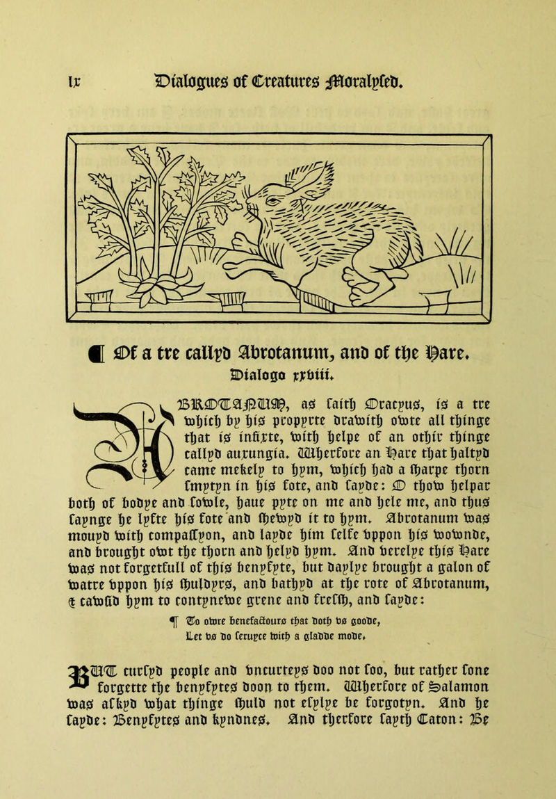 ® ^Df a tre call^n ^brotanunt:, and of tbe tpare* 2DtaIogo icrUiw* as faitlj Cracpus, I's a tee tol)ic|) 6j> t)i0 pcoppm Pratoi'tlj otate all twinge tljat is Infirte, toltlj ^elpe of an otljle twinge callpli aurungla* Mlljerfoce an l^ate tljat^altpO came mefeelp to l)?m, toljlc^ tati a lljarpe tljorn fmptjn In l)ls fote, anP fa^de: O t^oto Ijelpac liotl) of liodpe and fotole, l)aue ppte on me and Ijele me, and tl)us fapnge ^e Ijfte Ills fote and flieto^d It to lipm. adcotanum toas moupd tailtl) compaffpon, and lapde dint felfe dppon Ijls toofonde, and brouglit otot tl|e tliom and Ijelpd Ijpm. ^nd terelpe tills ^ace teas not forgetfull of t||ls benpfpte, but daplpe fatougljt a galon of toatre bppon IjlS Ibuld^cs, and batppd at tlie rote of ^bcotanum, $ catoOd |pm to contpnetoe guene and freflb, and fapde: ^ otore benefaBoure tfjat both bs coobe, ILet bfl bo fetu^cc toitb a clabbe mobe* turfpd people and tncucteps doo not foo, but ratliec fone ^ forgette tbe benpfptes doon to tlienu (lailierfore of ^alamon teas afbpd toliat tljlnge Ibuld not efplpe be forgotjn* ^nd lie fajde: 2BenpfpteS and bpdneS* ^nd tljerfore faptlj Caton: 3Z