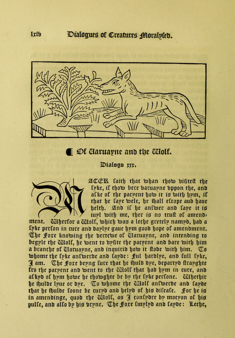 f[ £)f aarua^ne anu tl^e UXoit 2DiaIogo jcjcict fai't^ rijat toljan tljoto tu'fiteft tlje r^fec, if tIjotD li0i*e bacua^nc bppon rije, anb aCfee of tlje pacpent ijoto it is Voitlj Ijpm, if tijat Ijt fape toele, ije iball efcapt auD ijaue ijelti)* ^nb if Ije anftocc anb Tape it is iujl toitlb no truft of amenb* ment* Qiab^rfoc a tlQlolf, toijicl) boas a leclje ffttttlp nampb, Ijab a fpfee ptcfon in cute anb ba^lpe gaue ijpm goob Ijope of amenbment* jfore fenoboinff tije betteboc of ^atua^ne, anb intenbing to beffple ti)e (IQlolf, ije boent to bpllte tlje pacpent anb bare boitlj pirn a btanclje of (Haruapne, anb inquicib Ijobo it ftobe boitp pint, 'STo bopometpe fj?fee anfboetbe anb fapbe: iful parblpe, anb full fpbe, 31 am* '3Epe jFobt bepng fute tpat pe tljulb bj?e, bepart^b llrapgpte fro tpe patient anb boent to tpe (LiLlolf tpat pab ppm in cure, anb affepb of ppm poboe pe tpobo^pte be bp tpe fpke perfone* (Lillpetpir pe ipulbe Ipue or bpe* ^o bopome tpe ahlolf anfboerbe anb fapbe tpat pe Ipulbe foone be curpb anb pelpb of pis bifeafe* jfor pe is in amenbinje, quob tpe ecllolf, as 3 confpbre bp mocpon of pis pulfe, anb alfo bp pis brpne* ttpeifore fmplpb anb fapbe: ?lecpe,