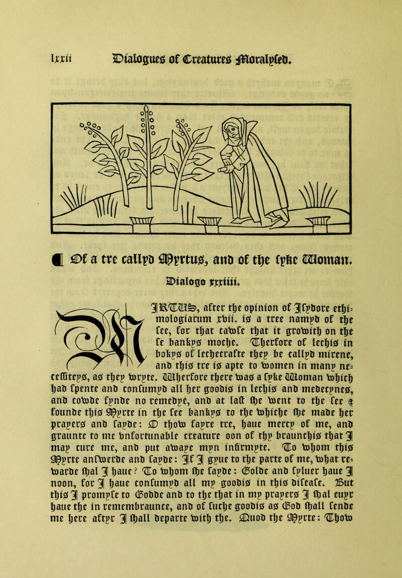 2:)talflgues of Crcatureo J^ralpfeli Iwii ® flDf a tre called tujs, am of f^fte SBoman, SDtalogo wjciui^ 31^'tID©;^, aftec tlje opinion of ^Ifjtiow etiji: mologiatum ;cPii* 10 a tm nampO of tl)e fee, for t^at caVofe tl)at it gcoVoiti) on tije fe banfej0 moeije* of leef)i0 in bofej0 of lecpecrafte t^ep be callpD mirene, anb tbi0 tee i0 apte to Voomen in man? ne-- teflitep0, a0 tbe? torpte* CLQlljeefoee there toa0 a fpbe (Iflloman tobich had fpente and confumpd all bet goodie in lecbi0 and medeejne?, and coVode fpnde no remedpe, and at laft (be toent to tbe fee $ founde tlji0 in tlje fee banb?0 to tbe tobicb^ ibf made bee prajer0 and fapde: iD tboto fapre tee, baue mecep of me, and gcaunte to me bnfortunable creature oon of tb? braunebi^ tbat3 map cure me, and put aloape mpn infirmpte* ^0 tobom tbi0 a^prte anfloerde and fapde: ;|f 31 gpue to tlje parte of me, toljat re» toarde ibal 3 Ijowe? 'Eo tobom ibe fapde: (Bolde and fpluer baue 3 noon, for 3 baue confumpd all mp goodie in this difeafe, IBut tbie 3 prompfe to d5odde and to tbe tljat in mp prapere 3 ^bal eupr baue tbe in remembraunce, and of futlje goodie ae cl5od (ball fende me here aftpr 3 fball departe toitb tbe* ^uod tbe 3l^pcte: ^boto