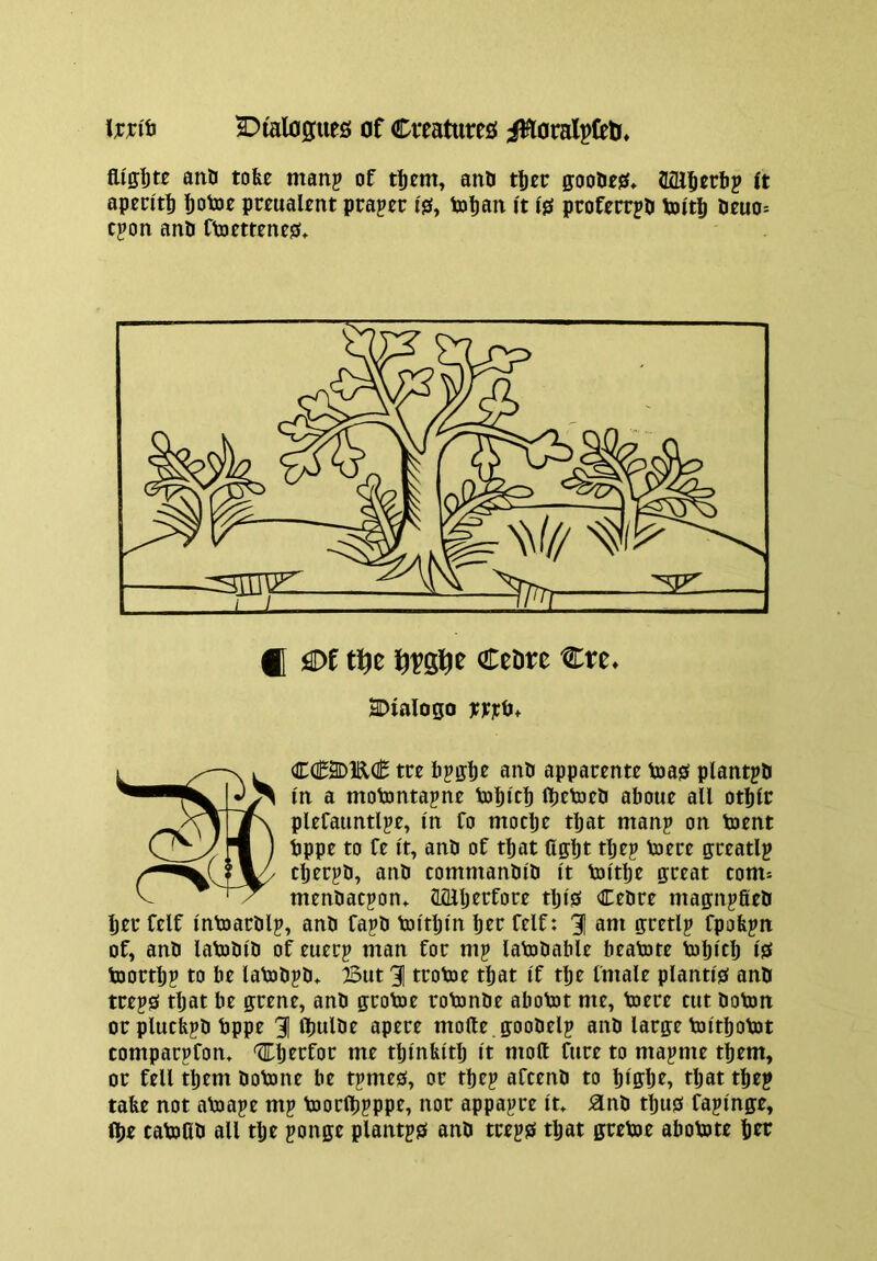 \xxi^ 2:)talo0uefi! of Creatures iHoralpfetr* anO tofee manp of anO tliec goolies* Sfll^erbp (t apentb botoe preualtnt praper is, ixitian it is proferrjb toitb beuo= cjon anb Ctotmnes* fl iSDf tf^z CeDt^e Cre» SDialogo xn^* CC2DKC tct bpffb^ aun apparente toas plantpb in a motontapne Vobitb fljctoeS about all otblr pltfaimtlpt, in fo mocbt tljat man? on toent tppe to ft It, anb of that Cffbt tb^? tocre grtatlp cbecpD, anb commanbib I't toi'tbe great com* menbacpon* Sfllljecfore tlji'S Cebre magnpfieb ber Celf intoarblp, anb fapb toitljm brr felf: 31 am gretlp fpofepn of, anb latobi'b of euerp man for mp latobable beatote Vobtcb iS toortbp to be latobpb*. But 31 trotoe that If tbe fmale planti's anb treps tljat be grene, anb grotoe rotonbe abotot me, toere cut boton orplucbpb bppe 3 tbulbe apere mofte .goobelp anb large toitbotot comparpfon* '^Ib^rfor me tbm&itb I't molt Cure to ma|)me them, or fell them botone be tpmes, or tbe? afcenb to biffbt» tljat tbe? tabe not atoape m? toorlb?Ppr, nor appa?re it» ^nb tljus fajinge, (be tatoCb all tlje ponge plantjs anb tre?s that gretoe abotote ber
