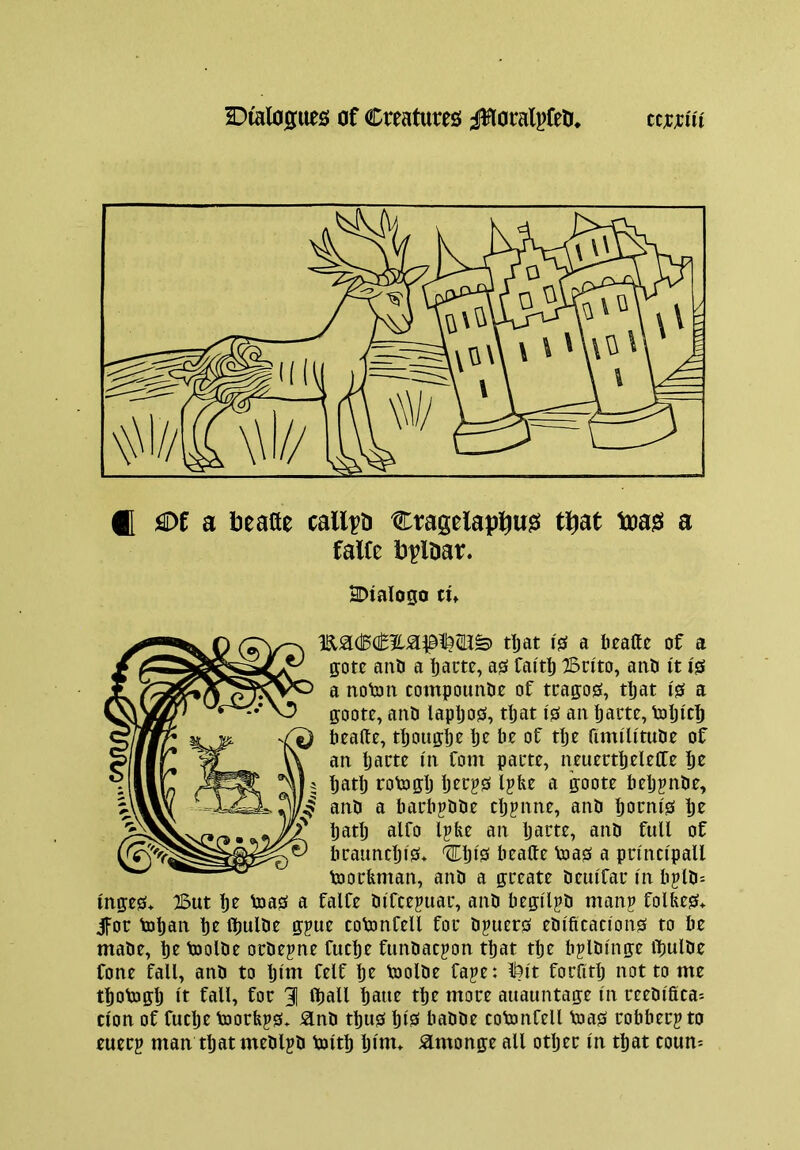 H flDf a beafte calico Cragelap]^u?i tl^at toags a falte PplDar. SDialogo tU rtjat IS a beatte of a gote anO a bam, as faitb Brito, anb it is a notoii compountie of tragos, tljat I's a gootr, and lapljos, tljat is an barte, dDlji'cb beallc, tljoiigbr Ijc of tlj^ fimilitude of an Ijartr in font parte, neuertbeleffe bo Ijatlj rotogb ljorj?s l?be a goote beljjnde, and a barbpdde cljpnne, and booni's bo batlj alfo Ip fee an Ijarte, and full of brauncljlS* Clji'S beafte toas a princlpaU toorfeman, and a greate deuiTar In bpld= Inges* But bo Voas a falfe difcepuar, and faegllpd manp folfees* ifor toban bo Ibulde gpue cotonCell for dpuers edifications to be made, bo toolde ordepne fucbo fundacpon that tbo bpldlnge iTjulde fone fall, and to bltn folf bo toolde fape: ll?lt forfitlj not to me tbodjglj It fall, for 91 fljall bawo tbe more auauntage In reedlfica-- cion of fuclje toorfeps» ^nd thus bio* badde cotonfell Voas robberpto euerp man that medlpd Voltb b>m* ^monge all otljer In that coum