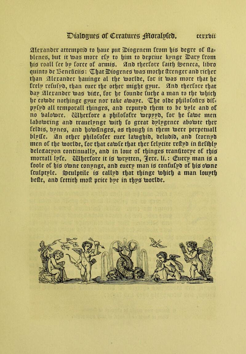 SlXalogties of Creatuits J!fiaral^feli, ^te^:aiibci’ ammpti'D to Ijaue put 3Di'opntm from bisi tiegtre of tta* Menejs, but I't toa0 mott eCp to Ijmt to bepn'ue {ij^np SDarp from !ji0 foall fee b^ force of armi'0^ ^nb tljerfore faitlj »>eneca, li'bro qiu'nto beBeneficu0: <Z!Lbat2Dioo:ene0b3a0mocbeftreupraubncber tljau ^leranber Ijaump al tbe tooiibe, for it toa0 more tljat be frelp refufjiD, tljau euer tlje otljer might gpue* Hub tberfore tljat bap ^lexanber Vua0 bltte, for be founbe fuebe a man to tlje toljlcb be cotobe notblnge gpue nor take aVoape* 'ZITlje olbe pljllofoftr^ btf* ppfpb all temporall tbluge0, aitb reputpb them to be bple anb of no balotore. CZllljerfore a pljllofofre toepppb, for be fatoe men labotorlng anb trauelpnge toltb fo great bplpgence abotote tber felbl0, bpne0, anb boto(lnge0, a0 tbougb In tljem toere perpetuall blplTe* S^n other pljllofofec euer labogblb, belublb, anb feoenpb men of the boorlbe, for tljat tatofe that tber felpclte rettpb In fteflblp belegacpon tontlnuallp, anb In loue of tblnge0 tranCtorpe of tbl0 mortall Ipfe* ?L(llberfore It 10 torptten, 3]ere* lu: cSuerp man 10 a foole of bl0 otone conpnge, anb euerp man 10 confufpb of bl0 obme fculptple* ^culptlle 10 callpb tljat tblnge Vobltb a ntan louptb belle, anb fettltb moll price bpe In tbp0 toorlbe»