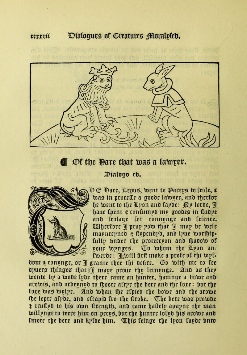 SI €>f tlje l^are ti^at toas! a latotfi^* 2)talo0o tO» (t l5are, Hepus, toent to pactps to fcolt, $ teas in pcoceCTe a n;ooDe latoper, anli tfjecfor ’pe toentto tljcHpon and rajde: lordt, 31 taut Cptnt f conCum^d mj? ffoodts I'n (ludpe and fcolafft for connjnp and fn'tnce* aoiljerfort 3 pt'ap ?olo ttat 3 luap bt totle tnapnttpned $ (Ipptndjd, and Ipue Vooritip- full^ dndtr ttt prottccpon and itadoto of pour Vopn0:e0> %o toljom tpt ipon an* ftotrde: 3i^ill a pJ^ofe of tti topf^ dom $ conpnfft, or 3 ffrante ttec tpi dcfirt* d5o tmtlj me to fee dpuers ttinffes ttat ^3 u^ape protie tljp lempnge* ^nd asf ttjep toente bp a toodefpde tljere came an bunter, baufnffe a bofoe and aroVoi'0, and ordepnpd to Iboote aftpr tlje here and tlje fore: buttte fore toas toplpe* ^nd toljan Ite efpfed tlje boVoe and dje arotoe (be lepte afpde, and efcapid fro tbe ftrobe* Cbr here toas proVode $ truUpd to bis oton ftreng:tb, and came baUelp agapne tbe man toi'llpngeto teere bini on peeps, but tbe Ijuuter lofpd bi'S aroloe and fmote tbe here and bplde Ijinu feinge djt Ipon fapde tmto