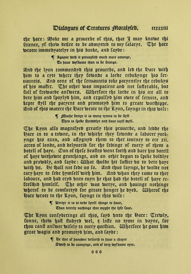 tbe l)ace: Sl^afee me a prouerbe of tbiS, tfjat 31 fenotoe tlji fcience, ?f tfjoP) Dettre to be abmptteb to mp falarpe* ^bt bare torotte immeDpatelje in biS boobe, anb fapbe: ^ aga^ne Ueti) it pteuapliti) motlj more amonge, ®o l?aue tDpftome tfjan to be Oronge. tbe Ipon tommenb^b tbi's prouecbe, anb leb rtje !^are bn'tb bi'm to a c^te tobere tbep fotonbe a locbe rebufejnge bis^ frr- uaunti'0* ^nb oone of tbe fentauntigi tobe pac^entlpe tbe rebub^s of bi'S maUir* %'i\t otljee toagf impaci'ent anb not fuffetable, but full of ftotoarbe anftoecs* Sillbtrfote tlje lorbe In blS Ire all to bete b.lm anb fpojlpb bltn, anb erpulfjb Ijini otote of feculce, anb bepte Itjll tbe patient anb pcomotpb bint to gteate tootlblppe* anb of tljlS matere tbe ll^are totote to tlje ipon, fajn^e In tbiS Voife: ^ ilBlotbe better it is man^ t^mes to be AhII to fpebe ftretoblEe ant baue iu^II togll* Ifpon alfo maffnlfjeb greatly tljlS pcouerbe, anb lebbe tlje l^aee In to a totone, In tbe Vobltlje tbep fotonbe a laborer pocb» pnge blS oren, anb aCCpffnjb them to tber lournep to ere xiu acres of lonbe, anb belpuerlb for tbe feblnp of euerj of them a botell of bape* Con of tbefe bealtes toent forth anb bare blS botell of tape toltljotote putcblnffe, anb an otblr bepn to fpebe bolblje anb protoblp, anb fapbe: (Ullbat Ibulbe Ijlt fufScebs to bereljape loltb bs* l^e Iball not febe us fo> anb thus fa^nge, Ijr bjolbe not carpbape to febe bjmfelfboltb Ijint* anb boban tbe? came to tber laboure, anb bab er?b bnto eu?n br that bab tlje botell of ba?e re= frefibib bintfelf* ibr otblr boas boer?e, anb baulnge notblnge bobrrof to be comfortpb for greate bongre be b?eb* aniljrrof tbe l^are bjrote to tlje il?on, fa?nge In tblS Voife: ^ 38ettpt it is atnete I^tell tijinge to ijaue, ®fjan btterig noHjinge tijat mpgijt tlje Ipfe faue* 'Cbr ?f?cin tonfjberlnge all tljls, fa?b bnto tbe l^are: ^rebol?, fonne, tboVo baft ftub?eb Voel, | lofte no t?me in ba?ne, for tbou canft anfbjer toifel? to euer? queftiom Mlbrrfore br gaue bim great Voagis anb promot?b bint, anb fa?be: ^ l&e tijat of Ijonotore Tiefltetfj to ijaue a cfjagre flDhiitij to be connenge, anb of berg topfbome aste. 0 0 0