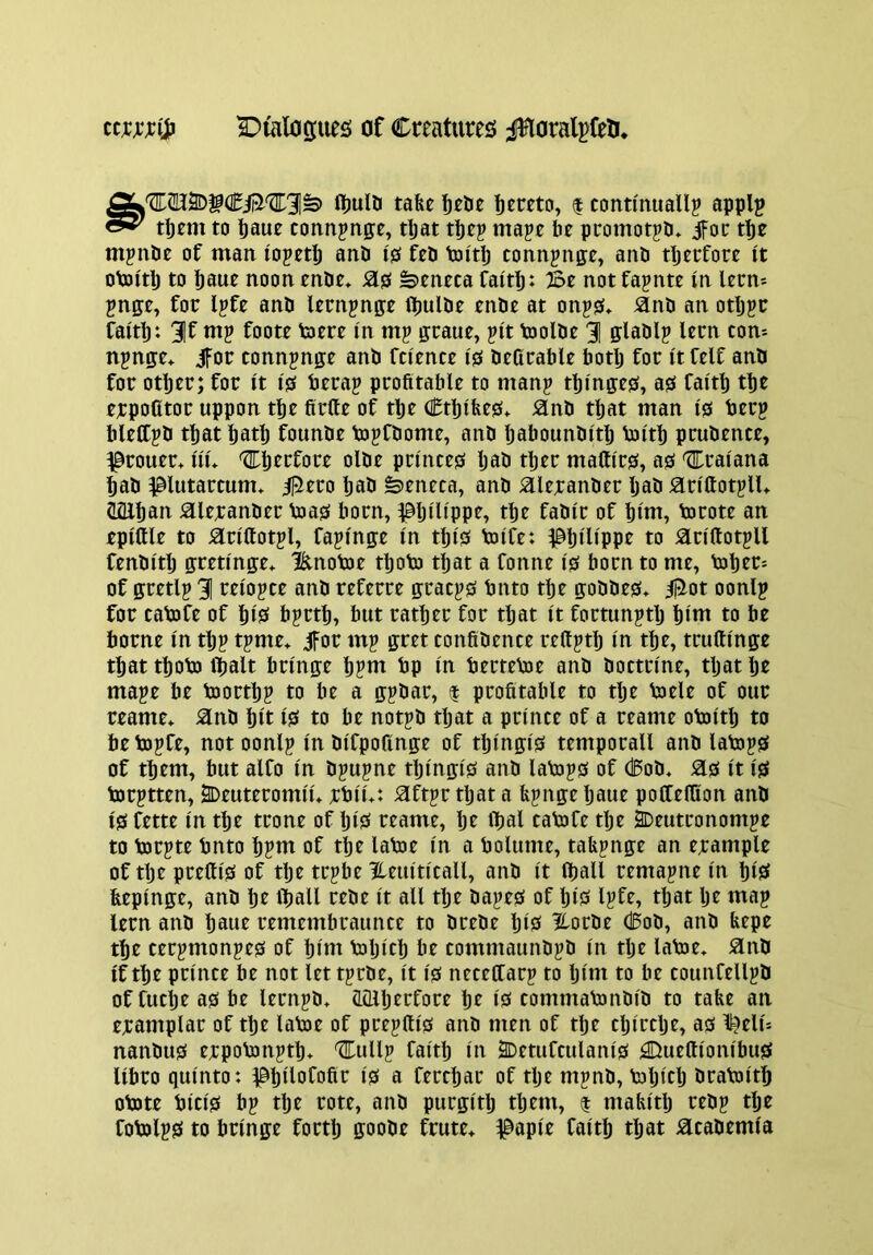 fljulti tafee hereto, | continually apply tl)em to tauc connynge, t^at tpcy mayc be promotyb* tbe mynde of man loyetlj and 10 fed toitb connynge, and tljetfore It otoltlj to baue noon ende» 2L0 Seneca faltb: Be not faynte In lecm ynge, for lyfe and lernynp Ibulde ende at ony0* and an otljyc faltp: 31f my foote toere In my graue, ylt toolde 3| gladly lern con= itynge* jfor tonnynge and fci'ence 10 deCrable botlj for It felf and for other; for It 10 beray profitable to many tblnge0, a0 faith the erpoCtor uppon the firfie of tlje Cthlbe0* and that man 10 bery bleltyd that hath founde bjyfdome, and haboundlth bJlth prudence, ^rouer* iiu '^I^herfore olde prlnce0 Ijad ther maftlc0, a0 'ZEralana had ^lutarcum* ^ero had Seneca, and aierander had arlftotylU CQlhan aierander bja0 born, IShlHppe, tlje fadlr of hint, bjcote an eplftle to arlllotyl, faylnge In this tolCe: ^^hlUppe to arlftotyll fendltlj gretlnge* l&notoe thobj that a fonne I0 born to me, b3her= of gretly 31 reloyce and referre gracys bnto the goddes» ijilot oonly for cabjfe of hlS hytth, but rather for that It fortunytlj hint to be borne In tljy tyme* jfor my gret confidence reftyth In the, trufilnge that thobj lhalt brlnge hynt bp In bertebie and doctrine, tljat he maye be bjorthy to be a gydar, $ profitable to tlje Voele of our reame* and hit I0 to be notyd tljat a prince of a reame obolth to be toyfe, not oonly In dlfpofinge of thlngls temporall and labiys of them, but alfo In dyuyne thlngls and labjys of Cod* as It IS torytten, 2Deuteromlu rbll*: aftyr tljat a byngeljaue poffelfion and iSfette In the trone of IjlS reame, Ije ibal cabofe tlje i>eutronomye to bjryte bnto hynt of the latoe In a bolume, tabynge an erample of tlje prettls of the trybe Heultlcall, and It (hall remayne In hlS feeplnge, and he i^all rede It all the dayes of hlS lyfe, tljat Ije may lern and haue remembraunce to drede hlS ^orde Cod, and bepe the terymonyes of hint biljlch be commaundyd In tlje latoe* and If the prince be not lettyrde. It Is neceffary to Ijlnt to be counfellyd of fuche as be lernyd* (Lillherfore he IS commaVondld to tabe an eramplar of the labDe of preyftls and men of tlje cljlrclje, as ll^elu nandus erpobonyth* Cully faith In 2Detufculanls ^ueftlonlbus llbro qulnto: a ferchar of tlje mynd, bjljlelj brabilth obJte bids by the rote, and purglth tljem, $ mablth redy tlje fobolys to brlnge forth ffoode frute* ^aple faith that academia